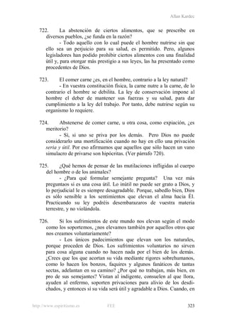 Allan Kardec
http://www.espiritismo.es FEE 323
722. La abstención de ciertos alimentos, que se prescribe en
diversos pueblos, ¿se funda en la razón?
- Todo aquello con lo cual puede el hombre nutrirse sin que
ello sea un perjuicio para su salud, es permitido. Pero, algunos
legisladores han podido prohibir ciertos alimentos con una finalidad
útil y, para otorgar más prestigio a sus leyes, las ha presentado como
procedentes de Dios.
723. El comer carne ¿es, en el hombre, contrario a la ley natural?
- En vuestra constitución física, la carne nutre a la carne, de lo
contrario el hombre se debilita. La ley de conservación impone al
hombre el deber de mantener sus fuerzas y su salud, para dar
cumplimiento a la ley del trabajo. Por tanto, debe nutrirse según su
organismo lo requiere.
724. Abstenerse de comer carne, u otra cosa, como expiación, ¿es
meritorio?
- Sí, si uno se priva por los demás. Pero Dios no puede
considerarlo una mortificación cuando no hay en ello una privación
seria y útil. Por eso afirmamos que aquellos que sólo hacen un vano
simulacro de privarse son hipócritas. (Ver párrafo 720).
725. ¿Qué hemos de pensar de las mutilaciones infligidas al cuerpo
del hombre o de los animales?
- ¿Para qué formular semejante pregunta? Una vez más
preguntaos si es una cosa útil. Lo inútil no puede ser grato a Dios, y
lo perjudicial le es siempre desagradable. Porque, sabedlo bien, Dios
es sólo sensible a los sentimientos que elevan el alma hacia Él.
Practicando su ley podréis desembarazaros de vuestra materia
terrestre, y no violándola.
726. Si los sufrimientos de este mundo nos elevan según el modo
como los soportemos, ¿nos elevamos también por aquellos otros que
nos creamos voluntariamente?
- Los únicos padecimientos que elevan son los naturales,
porque proceden de Dios. Los sufrimientos voluntarios no sirven
para cosa alguna cuando no hacen nada por el bien de los demás.
¿Crees que los que acortan su vida mediante rigores sobrehumanos,
como lo hacen los bonzos, faquires y algunos fanáticos de tantas
sectas, adelantan en su camino? ¿Por qué no trabajan, más bien, en
pro de sus semejantes? Vistan al indigente, consuelen al que llora,
ayuden al enfermo, soporten privaciones para alivio de los desdi-
chados, y entonces sí su vida será útil y agradable a Dios. Cuando, en
 
