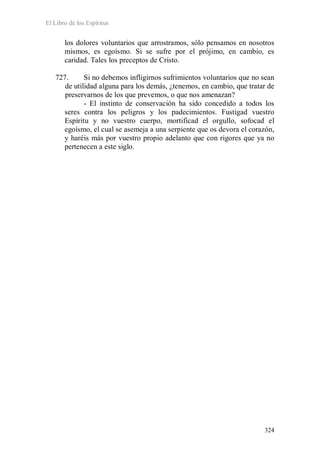 El Libro de los Espíritus
324
los dolores voluntarios que arrostramos, sólo pensamos en nosotros
mismos, es egoísmo. Si se sufre por el prójimo, en cambio, es
caridad. Tales los preceptos de Cristo.
727. Si no debemos infligirnos sufrimientos voluntarios que no sean
de utilidad alguna para los demás, ¿tenemos, en cambio, que tratar de
preservarnos de los que prevemos, o que nos amenazan?
- El instinto de conservación ha sido concedido a todos los
seres contra los peligros y los padecimientos. Fustigad vuestro
Espíritu y no vuestro cuerpo, mortificad el orgullo, sofocad el
egoísmo, el cual se asemeja a una serpiente que os devora el corazón,
y haréis más por vuestro propio adelanto que con rigores que ya no
pertenecen a este siglo.
 