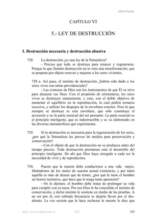 Allan Kardec
http://www.espiritismo.es FEE 325
CAPÍTULO VI
5.- LEY DE DESTRUCCIÓN
I. Destrucción necesaria y destrucción abusiva
728. La destrucción ¿es una ley de la Naturaleza?
- Precisa que todo se destruya para renacer y regenerarse.
Porque lo que llamáis destrucción no es sino una transformación, que
se propone por objeto renovar y mejorar a los seres vivientes.
728 a. Así pues, el instinto de destrucción ¿habría sido dado a los
seres vivos con miras providenciales?
- Las criaturas de Dios son los instrumentos de que Él se sirve
para alcanzar sus fines. Con el propósito de alimentarse, los seres
vivos se destruyen mutuamente, y esto, con el doble objetivo de
mantener el equilibrio en la reproducción, la cual podría tornarse
excesiva, y utilizar los despojos de la envoltura exterior. Pero lo que
siempre se destruye es esta envoltura, que sólo constituye el
accesorio y no la parte esencial del ser pensante. La parte esencial es
el principio inteligente, que es indestructible y se va elaborando en
las diversas metamorfosis que experimenta.
729. Si la destrucción es necesaria para la regeneración de los seres,
¿por qué la Naturaleza les provee de medios para preservación y
conservación?
- Con el objeto de que la destrucción no se produzca antes del
tiempo preciso. Toda destrucción prematura osta el desarrollo del
principio inteligente. De ahí que Dios haya otorgado a cada ser la
necesidad de vivir y de reproducirse.
730. Puesto que la muerte debe conducirnos a una vida mejor,
librándonos de los males de nuestra actual existencia, y por tanto
aquélla es más de desear que de temer, ¿por qué le tiene el hombre
un horror instintivo, que hace que le tenga tanta aprensión?
- Os lo dijimos: el hombre debe tratar de prolongar su vida
para cumplir con su tarea. Por eso Dios le ha concedido el instinto de
conservación, y dicho instinto le sostiene en medio de las pruebas. A
no ser por él, con sobrada frecuencia se dejaría llevar por el des-
aliento. La voz secreta que le hace rechazar la muerte le dice que
 