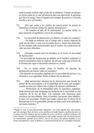 El Libro de los Espíritus
326
todavía puede realizar algo en pro de su adelanto. Cuando un peligro
se cierne sobre él, es una advertencia para que aproveche la prórroga
que Dios le otorga. Pero el ingrato casi siempre da gracias a su buena
estrella y no a su Creador.
731. ¿Por qué, junto a los medios de conservación, ha puesto la
Naturaleza al mismo tiempo los agentes destructores?
- El remedio al lado de la enfermedad. Lo hemos dicho: es
para mantener el equilibrio y servir de contrapeso.
732. La necesidad de destrucción ¿es idéntica en todos los mundos?
- Se halla en relación con el estado más o menos material de
cada uno de ellos, y cesa con un estado físico y moral más depurado.
En los mundos más evolucionados que el vuestro las condiciones de
vida son muy diferentes.
733. ¿Siempre existirá entre los hombres, en la Tierra, la necesidad
de destrucción?
- La necesidad de destrucción se debilita en el hombre conforme el
Espíritu predomina sobre la materia. De ahí que veáis que al horro de
la destrucción sigue el desarrollo intelectivo y moral.
734. En su actual estado ¿tiene el hombre un derecho de
destrucción sin límites sobre los animales?
- Ese derecho se encuentra regulado por la necesidad de proveer a su
alimento y a su seguridad. Jamás el abuso fue un derecho.
735. ¿Qué pensaremos entonces de la destrucción que excede los
límites de las necesidades y de la seguridad; de la caza, por ejemplo,
cuando no tiene por objeto sino el placer de destruir inútilmente?
- Predominio de la bestialidad sobre la naturaleza espiritual.
Toda destrucción que trasponga las fronteras de la necesidad es una
violación de la ley de Dios. Los animales sólo destruyen para
satisfacer sus necesidades. Pero el hombre, que posee libre albedrío,
lo hace sin necesidad. Tendrá que rendir cuentas por el abuso de la
libertad que se le ha concedido, porque en tales casos está cediendo a
sus malos instintos. 99
99
Según se verá, la caza denominada “deportiva”, así como aquella otra, más funesta,
que sólo persigue fines de lucro, no se justifican en modo alguno y podrían ponerse en
el mismo nivel de barbarie que las corridas de toros y el boxeo, resabios modernos del
Circo romano. La caza deportiva hacía poco mal, antaño, porque sólo era practicada por
los considerados “grandes de la Tierra”, esto es, los reyes y los señores feudales, y con
armas tan primitivas como la ballesta. La democratización de las sociedades humanas,
 