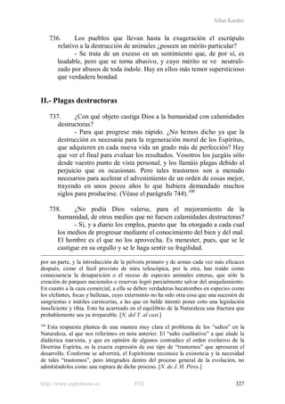 Allan Kardec
http://www.espiritismo.es FEE 327
736. Los pueblos que llevan hasta la exageración el escrúpulo
relativo a la destrucción de animales ¿poseen un mérito particular?
- Se trata de un exceso en un sentimiento que, de por sí, es
laudable, pero que se torna abusivo, y cuyo mérito se ve neutrali-
zado por abusos de toda índole. Hay en ellos más temor supersticioso
que verdadera bondad.
II.- Plagas destructoras
737. ¿Con qué objeto castiga Dios a la humanidad con calamidades
destructoras?
- Para que progrese más rápido. ¿No hemos dicho ya que la
destrucción es necesaria para la regeneración moral de los Espíritus,
que adquieren en cada nueva vida un grado más de perfección? Hay
que ver el final para evaluar los resultados. Vosotros los juzgáis sólo
desde vuestro punto de vista personal, y los llamáis plagas debido al
perjuicio que os ocasionan. Pero tales trastornos son a menudo
necesarios para acelerar el advenimiento de un orden de cosas mejor,
trayendo en unos pocos años lo que hubiera demandado muchos
siglos para producirse. (Véase el parágrafo 744).100
738. ¿No podía Dios valerse, para el mejoramiento de la
humanidad, de otros medios que no fuesen calamidades destructoras?
- Sí, y a diario los emplea, puesto que ha otorgado a cada cual
los medios de progresar mediante el conocimiento del bien y del mal.
El hombre es el que no los aprovecha. Es menester, pues, que se le
castigue en su orgullo y se le haga sentir su fragilidad.
por un parte, y la introducción de la pólvora primero y de armas cada vez más eficaces
después, como el fusil provisto de mira telescópica, por la otra, han traído como
consecuencia la desaparición o el receso de especies animales enteras, que sólo la
creación de parques nacionales o reservas logró parcialmente salvar del aniquilamiento.
En cuanto a la caza comercial, a ella se deben verdaderas hecatombes en especies como
los elefantes, focas y ballenas, cuyo exterminio no ha sido otra cosa que una sucesión de
sangrientas e inútiles carnicerías, a las que en balde intentó poner coto una legislación
insuficiente y tibia. Esto ha acarreado en el equilibrio de la Naturaleza una fractura que
probablemente sea ya irreparable. [N. del T. al cast.]
100
Esta respuesta plantea de una manera muy clara el problema de los “saltos” en la
Naturaleza, al que nos referimos en nota anterior. El “salto cualitativo” a que alude la
dialéctica marxista, y que en opinión de algunos contradice el orden evolutivo de la
Doctrina Espírita, es la exacta expresión de ese tipo de “trastornos” que apresuran el
desarrollo. Conforme se advertirá, el Espiritismo reconoce la existencia y la necesidad
de tales “trastornos”, pero integrados dentro del proceso general de la evolución, no
admitiéndolos como una ruptura de dicho proceso. [N. de J. H. Pires.]
 