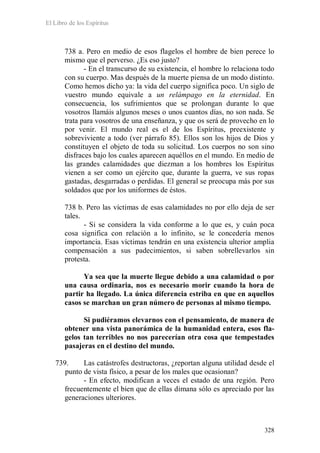 El Libro de los Espíritus
328
738 a. Pero en medio de esos flagelos el hombre de bien perece lo
mismo que el perverso. ¿Es eso justo?
- En el transcurso de su existencia, el hombre lo relaciona todo
con su cuerpo. Mas después de la muerte piensa de un modo distinto.
Como hemos dicho ya: la vida del cuerpo significa poco. Un siglo de
vuestro mundo equivale a un relámpago en la eternidad. En
consecuencia, los sufrimientos que se prolongan durante lo que
vosotros llamáis algunos meses o unos cuantos días, no son nada. Se
trata para vosotros de una enseñanza, y que os será de provecho en lo
por venir. El mundo real es el de los Espíritus, preexistente y
sobreviviente a todo (ver párrafo 85). Ellos son los hijos de Dios y
constituyen el objeto de toda su solicitud. Los cuerpos no son sino
disfraces bajo los cuales aparecen aquéllos en el mundo. En medio de
las grandes calamidades que diezman a los hombres los Espíritus
vienen a ser como un ejército que, durante la guerra, ve sus ropas
gastadas, desgarradas o perdidas. El general se preocupa más por sus
soldados que por los uniformes de éstos.
738 b. Pero las víctimas de esas calamidades no por ello deja de ser
tales.
- Si se considera la vida conforme a lo que es, y cuán poca
cosa significa con relación a lo infinito, se le concedería menos
importancia. Esas víctimas tendrán en una existencia ulterior amplia
compensación a sus padecimientos, si saben sobrellevarlos sin
protesta.
Ya sea que la muerte llegue debido a una calamidad o por
una causa ordinaria, nos es necesario morir cuando la hora de
partir ha llegado. La única diferencia estriba en que en aquellos
casos se marchan un gran número de personas al mismo tiempo.
Si pudiéramos elevarnos con el pensamiento, de manera de
obtener una vista panorámica de la humanidad entera, esos fla-
gelos tan terribles no nos parecerían otra cosa que tempestades
pasajeras en el destino del mundo.
739. Las catástrofes destructoras, ¿reportan alguna utilidad desde el
punto de vista físico, a pesar de los males que ocasionan?
- En efecto, modifican a veces el estado de una región. Pero
frecuentemente el bien que de ellas dimana sólo es apreciado por las
generaciones ulteriores.
 
