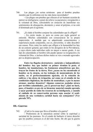 Allan Kardec
http://www.espiritismo.es FEE 329
740. Las plagas ¿no serían asimismo para el hombre pruebas
morales que lo enfrentan con las más duras necesidades?
- Las plagas son pruebas que ofrecen al ser humano ocasión de
ejercer su inteligencia y poner de relieve su paciencia y resignación a
la voluntad de Dios, colocándolo en situación de manifestar sus
sentimientos de abnegación, desinterés y amor al prójimo, si no está
él dominado por el egoísmo.
741. ¿Es dado al hombre conjurar las calamidades que le afligen?
- En cierto modo, sí, pero no como por regla general se
entiende. Muchas calamidades son consecuencia de su propia
imprevisión. A medida que va adquiriendo conocimientos y
experiencia puede conjurarlas, eso es, prevenirlas, si sabe descubrir
sus causas. Pero, entre los males que afligen a la humanidad los hay
de un carácter general, que están en los designios de la Providencia,
y cuyo efecto cada individuo sufre en mayor o menor grado. A ese
tipo de calamidades el hombre sólo puede oponer su resignación a la
voluntad de Dios, e incluso dichos males se ven a menudo agravados
por su despreocupación.
Entre los flagelos destructores –naturales e independientes
del hombre- hay que incluir en primer término la peste, el
hambre, las inundaciones, los fenómenos atmosféricos que des-
truyen los frutos de la tierra. Pero ¿acaso no ha encontrado el
hombre en la ciencia, en los trabajos de mejoramiento de los
suelos, en el perfeccionamiento agrícola, en la rotación de
cultivos y las obras de irrigación, así como en el estudio de las
condiciones higiénicas, los medios de neutralizar, o por lo menos
atenuar, muchos desastres? Algunas comarcas asoladas otrora
por terribles calamidades, ¿no se preservan hoy? ¿Qué no hará,
pues, el hombre en pro de su bienestar material cuando aprenda
a sacar partido de todos los recursos de su inteligencia, y cuando
al cuidado de su conservación persona sepa asociar el senti-
miento de una verdadera caridad hacia sus semejantes? (Ver
párrafo 707).
III.- Guerras
742. ¿Cuál es la causa que lleva al hombre a la guerra?
- Predominio de la naturaleza animal sobre la espiritual y
saciedad de las pasiones. En el estado de barbarie el único derecho
que los pueblos conocen es el del más fuerte. De ahí que la guerra
 
