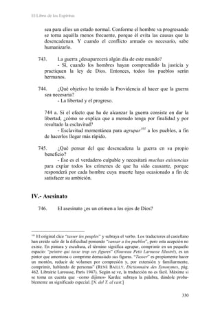 El Libro de los Espíritus
330
sea para ellos un estado normal. Conforme el hombre va progresando
se torna aquélla menos frecuente, porque él evita las causas que la
desencadenan. Y cuando el conflicto armado es necesario, sabe
humanizarlo.
743. La guerra ¿desaparecerá algún día de este mundo?
- Sí, cuando los hombres hayan comprendido la justicia y
practiquen la ley de Dios. Entonces, todos los pueblos serán
hermanos.
744. ¿Qué objetivo ha tenido la Providencia al hacer que la guerra
sea necesaria?
- La libertad y el progreso.
744 a. Si el efecto que ha de alcanzar la guerra consiste en dar la
libertad, ¿cómo se explica que a menudo tenga por finalidad y por
resultado la esclavitud?
- Esclavitud momentánea para agrupar101
a los pueblos, a fin
de hacerlos llegar más rápido.
745. ¿Qué pensar del que desencadena la guerra en su propio
beneficio?
- Ése es el verdadero culpable y necesitará muchas existencias
para expiar todos los crímenes de que ha sido causante, porque
responderá por cada hombre cuya muerte haya ocasionado a fin de
satisfacer su ambición.
IV.- Asesinato
746. El asesinato ¿es un crimen a los ojos de Dios?
101
El original dice “tasser les peuples” y subraya el verbo. Los traductores al castellano
han creído salir de la dificultad poniendo “cansar a los pueblos”, pero esta acepción no
existe. En pintura y escultura, el término significa agrupar, comprimir en un pequeño
espacio: “peintre qui tasse trop ses figures” (Nouveau Petit Larousse Illustré), es un
pintor que amontona o comprime demasiado sus figuras. “Tasser” es propiamente hacer
un montón, reducir de volumen por compresión y, por extensión y familiarmente,
comprimir, hablando de personas” (RENÉ BAILLY, Dictionnaire des Synonymes, pág.
462. Librairie Larousse, París 1947). Según se ve, la traducción no es fácil. Máxime si
se toma en cuenta que –como dijimos- Kardec subraya la palabra, dándole proba-
blemente un significado especial. [N. del T. al cast.]
 