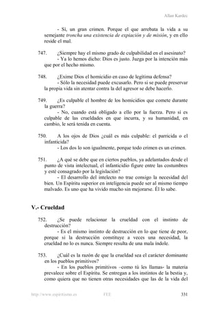 Allan Kardec
http://www.espiritismo.es FEE 331
- Sí, un gran crimen. Porque el que arrebata la vida a su
semejante troncha una existencia de expiación y de misión, y en ello
reside el mal.
747. ¿Siempre hay el mismo grado de culpabilidad en el asesinato?
- Ya lo hemos dicho: Dios es justo. Juzga por la intención más
que por el hecho mismo.
748. ¿Exime Dios el homicidio en caso de legítima defensa?
- Sólo la necesidad puede excusarlo. Pero si se puede preservar
la propia vida sin atentar contra la del agresor se debe hacerlo.
749. ¿Es culpable el hombre de los homicidios que comete durante
la guerra?
- No, cuando está obligado a ello por la fuerza. Pero sí es
culpable de las crueldades en que incurra, y su humanidad, en
cambio, le será tenida en cuenta.
750. A los ojos de Dios ¿cuál es más culpable: el parricida o el
infanticida?
- Los dos lo son igualmente, porque todo crimen es un crimen.
751. ¿A qué se debe que en ciertos pueblos, ya adelantados desde el
punto de vista intelectual, el infanticidio figure entre las costumbres
y esté consagrado por la legislación?
- El desarrollo del intelecto no trae consigo la necesidad del
bien. Un Espíritu superior en inteligencia puede ser al mismo tiempo
malvado. Es uno que ha vivido mucho sin mejorarse. Él lo sabe.
V.- Crueldad
752. ¿Se puede relacionar la crueldad con el instinto de
destrucción?
- Es el mismo instinto de destrucción en lo que tiene de peor,
porque si la destrucción constituye a veces una necesidad, la
crueldad no lo es nunca. Siempre resulta de una mala índole.
753. ¿Cuál es la razón de que la crueldad sea el carácter dominante
en los pueblos primitivos?
- En los pueblos primitivos –como tú les llamas- la materia
prevalece sobre el Espíritu. Se entregan a los instintos de la bestia y,
como quiera que no tienen otras necesidades que las de la vida del
 