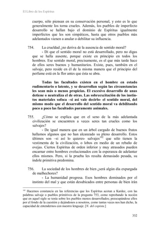 El Libro de los Espíritus
332
cuerpo, sólo piensan en su conservación personal, y esto es lo que
generalmente los torna crueles. Además, los pueblos de imperfecto
desarrollo se hallan bajo el dominio de Espíritus igualmente
imperfectos que les son simpáticos, hasta que otros pueblos más
adelantados vienen a anular o debilitar su influencia.
754. La crueldad ¿no deriva de la ausencia de sentido moral?
- Di que el sentido moral no está desarrollado, pero no digas
que se halla ausente, porque existe en principio en todos los
hombres. Ese sentido moral, precisamente, es el que más tarde hace
de ellos seres buenos y humanitarios. Existe, pues, también en el
salvaje, pero reside en él de la misma manera que el principio del
perfume está en la flor antes que ésta se abra.
Todas las facultades existen en el hombre en estado
rudimentario o latente, y se desarrollan según las circunstancias
les sean más o menos propicias. El excesivo desarrollo de unas
detiene o neutraliza el de otras. Las sobreexcitación de los instin-
tos materiales sofoca –si así vale decirlo- el sentido moral, del
mismo modo que el desarrollo del sentido moral va debilitando
poco a poco las facultades puramente animales.
755. ¿Cómo se explica que en el seno de la más adelantada
civilización se encuentren a veces seres tan crueles como los
salvajes?
- De igual manera que en un árbol cargado de buenos frutos
hallamos algunos que no han alcanzado su pleno desarrollo. Estos
últimos son –si así lo quieres- salvajes102
que sólo tienen la
vestimenta de la civilización, o lobos en medio de un rebaño de
ovejas. Ciertos Espíritus de orden inferior y muy atrasados pueden
encarnar entre hombres evolucionados con la esperanza de adelantar
ellos mismos. Pero, si la prueba les resulta demasiado pesada, su
índole primitiva predomina.
756. La sociedad de los hombres de bien ¿será algún día expurgada
de malhechores?
- La humanidad progresa. Esos hombres dominados por el
instinto del mal y que están desubicados entre personas de bien irán
102
Hacemos constancia en las referencias que los Espíritus acotan a Kardec, con las
palabras salvaje o pueblos primitivos de la pregunta 753, como reprobando la noción
que en aquel siglo se tenía sobre los pueblos menos desarrollados; preocupándose ellos
por el fondo de la cuestión y dejándonos a nosotros, como tantas veces nos han dicho, la
capacidad de entendernos con nuestro lenguaje. [N. del copista.]
 