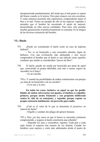Allan Kardec
http://www.espiritismo.es FEE 333
desapareciendo paulatinamente, del modo que el mal grano se separa
del bueno cuando se le tamiza. Pero para renacer con otra envoltura.
Y como entonces poseerán más experiencia, comprenderán mejor el
bien y el mal. Tienes un ejemplo de ello en las especies vegetales y
animales que el hombre ha encontrado el modo de mejorar,
desarrollando en ellas nuevas cualidades. Pues bien, sólo pasadas
muchas generaciones el perfeccionamiento se consuma. Es la imagen
de las diversas existencias del hombre.
VI.- Duelo
757. ¿Puede ser considerado el duelo como un caso de legítima
defensa?
- No: es un homicidio y una costumbre absurda, digna de
bárbaros. Con una civilización más adelantada y más moral
comprenderá el hombre que el duelo es tan ridículo como aquellos
combates que antaño se consideraban “juicios de Dios”.
758. El duelo ¿puede ser tenido por homicidio por parte de aquel
que, conociendo su propia debilidad, está más o menos seguro de
sucumbir en el lance?
- Es un suicidio.
758 a. Y cuando las posibilidades de ambos contrincantes son parejas
¿se trata de un homicidio o de un suicidio?
- Es lo uno y lo otro.
En todos los casos, inclusive en aquel en que las posibi-
lidades de ambos adversarios son iguales, el duelista es culpable;
primero, porque atenta fríamente y con propósito deliberado
contra la vida de su semejante; y segundo, porque expone su
propia existencia inútilmente, sin provecho para nadie.
759. ¿Cuál es el valor de lo que se denomina el pundonor en
materia de duelo?
- Orgullo y vanidad: dos plagas del género humano.
759 a. Pero ¿no hay casos en que el honor se encuentra realmente
comprometido, y negarse al duelo constituiría una cobardía?
- Depende los usos y costumbres vigentes. Cada país y cada
siglo tienen al respecto una manera de ver distinta. Cuando los
hombres sean mejores y estén más adelantados desde el punto de
 