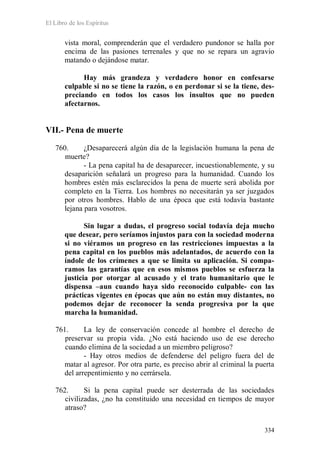 El Libro de los Espíritus
334
vista moral, comprenderán que el verdadero pundonor se halla por
encima de las pasiones terrenales y que no se repara un agravio
matando o dejándose matar.
Hay más grandeza y verdadero honor en confesarse
culpable si no se tiene la razón, o en perdonar si se la tiene, des-
preciando en todos los casos los insultos que no pueden
afectarnos.
VII.- Pena de muerte
760. ¿Desaparecerá algún día de la legislación humana la pena de
muerte?
- La pena capital ha de desaparecer, incuestionablemente, y su
desaparición señalará un progreso para la humanidad. Cuando los
hombres estén más esclarecidos la pena de muerte será abolida por
completo en la Tierra. Los hombres no necesitarán ya ser juzgados
por otros hombres. Hablo de una época que está todavía bastante
lejana para vosotros.
Sin lugar a dudas, el progreso social todavía deja mucho
que desear, pero seríamos injustos para con la sociedad moderna
si no viéramos un progreso en las restricciones impuestas a la
pena capital en los pueblos más adelantados, de acuerdo con la
índole de los crímenes a que se limita su aplicación. Si compa-
ramos las garantías que en esos mismos pueblos se esfuerza la
justicia por otorgar al acusado y el trato humanitario que le
dispensa –aun cuando haya sido reconocido culpable- con las
prácticas vigentes en épocas que aún no están muy distantes, no
podemos dejar de reconocer la senda progresiva por la que
marcha la humanidad.
761. La ley de conservación concede al hombre el derecho de
preservar su propia vida. ¿No está haciendo uso de ese derecho
cuando elimina de la sociedad a un miembro peligroso?
- Hay otros medios de defenderse del peligro fuera del de
matar al agresor. Por otra parte, es preciso abrir al criminal la puerta
del arrepentimiento y no cerrársela.
762. Si la pena capital puede ser desterrada de las sociedades
civilizadas, ¿no ha constituido una necesidad en tiempos de mayor
atraso?
 
