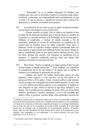 Allan Kardec
http://www.espiritismo.es FEE 335
- “Necesidad” no es la palabra adecuada. El hombre cree
siempre que una cosa es necesaria cuando no encuentra nada mejor.
Conforme evoluciona, va comprendiendo más acertadamente lo que
es justo y lo que es injusto, y repudia los excesos que en épocas de
ignorancia se cometían en nombre de la justicia.
763. La restricción de los casos en que se aplica la pena de muerte,
¿es un indicio del progreso en la civilización?
- ¿Puedes ponerlo en duda? ¿No se subleva tu Espíritu al leer
el relato de las matanzas humanas que se hacían otrora en nombre de
la justicia, y a menudo en honor a la Divinidad; de las torturas que se
infligían al condenado, e incluso al simple acusado a fin de
arrancarle, mediante el exceso de sufrimientos, la confesión de un
crimen que en muchos casos no había cometido? Pues bien, si
hubieras vivido en aquellos tiempos habrías considerado todo eso
muy natural, y quizá siendo juez hubieras hecho otro tanto. Porque lo
que es considerado justo en una época parece bárbaro en otra. Sólo
las leyes divinas son eternas. Las humanas se modifican con el
progreso. Y seguirán cambiando todavía, hasta que hayan sido
puestas en armonía con las leyes divinas. 103
764. Dijo Jesús: “Vuelve tu espada a su lugar; porque todos los que
tomen espada, a espada perecerán”104
- Andaos con tiento. Os habéis equivocado acerca de estas
palabras, como respecto a otras muchas. La ley del talión es la
justicia de Dios y Él la aplica. Todos vosotros sufrís a cada instante
esa ley, porque sois castigados por donde habéis pecado, en esta vida
o en otra. Quien haya hecho padecer a sus semejantes se hallará en
una situación en que sufrirá él mismo lo que haya infligido a los
demás. Tal el sentido de esas palabras de Jesús. Pero ¿no os ha dicho
también “perdonad a vuestros enemigos”, y no os ha enseñado que
pidáis a Dios os perdone vuestras faltas como perdonáis vosotros las
. Esas palabras, ¿no significan
la consagración de la ley del talión? Y la muerte que se inflige al
matador ¿no constituye la aplicación de esa ley?
103
Definición perfecta de la concepción espírita de la moral. Los principios verdaderos
de la moral son de naturaleza eterna y las costumbres de los pueblos se van modificando
a lo largo de la evolución, en dirección a aquellos principios. La sociología materialista,
que se ocupa tan sólo de las costumbres, ha creado el falso concepto de la relatividad
moral, que sin embargo está ya declinando en el pensamiento moderno. El hombre
intuye cada vez más claramente las leyes divinas de la moral, en la proporción en que
progresa. Sus costumbres se van depurando y su moral armoniza con esas leyes
superiores. [N. de J. H. Pires.]
104
San Mateo, Cap. 26:52. Traducción citada. [N. del T. al cast.]
 