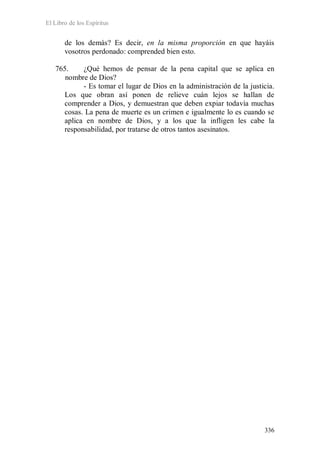 El Libro de los Espíritus
336
de los demás? Es decir, en la misma proporción en que hayáis
vosotros perdonado: comprended bien esto.
765. ¿Qué hemos de pensar de la pena capital que se aplica en
nombre de Dios?
- Es tomar el lugar de Dios en la administración de la justicia.
Los que obran así ponen de relieve cuán lejos se hallan de
comprender a Dios, y demuestran que deben expiar todavía muchas
cosas. La pena de muerte es un crimen e igualmente lo es cuando se
aplica en nombre de Dios, y a los que la infligen les cabe la
responsabilidad, por tratarse de otros tantos asesinatos.
 