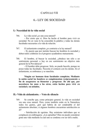 Allan Kardec
http://www.espiritismo.es FEE 337
CAPÍTULO VII
6.- LEY DE SOCIEDAD
I.- Necesidad de la vida social
766. La vida social ¿es una cosa natural?
- Por cierto que sí. Dios ha hecho al hombre para vivir en
sociedad. No en vano le ha concedido la palabra y todas las demás
facultades necesarias a la vida de relación.
767. El aislamiento completo ¿es contrario a la ley natural?
- Sí, puesto que por instinto buscan los hombres la sociedad y
deben todos colaborar en el progreso ayudándose mutuamente.
768. El hombre, al buscar la sociedad, ¿obedece tan sólo a un
sentimiento personal, o hay en ese sentimiento un objetivo más
general de la Providencia?
- El hombre debe progresar. Solo, no puede hacerlo, porque no
posee todas las facultades. Necesita el contacto con los demás. En el
aislamiento, se embrutece y se marchita.
Ningún ser humano tiene facultades completas. Mediante
la unión social los hombres se complementan recíprocamente a
fin de asegurarse su bienestar y progresar. De ahí que, por
necesitarse los unos a los otros, estén hechos para vivir en
sociedad y no aislados.
II.- Vida de aislamiento. – Voto de silencio
769. Se concibe que, como principio general, la vida en sociedad
sea una cosa natural. Pero, como también están en la Naturaleza
todos los gustos, ¿por qué habría de ser condenable el del
aislamiento absoluto, si algunos hombres encuentran satisfacción en
él?
- Satisfacción de egoístas. Hay asimismo individuos que se
complacen en embriagarse. ¿Los apruebas? Dios no puede considerar
grata una vida mediante la cual uno se condena a no ser útil a nadie.
 