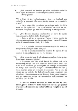 El Libro de los Espíritus
338
770. ¿Qué pensar de los hombres que viven en absoluta reclusión
con el objeto de sustraerse al contacto pernicioso del mundo?
- Doble egoísmo.
770 a. Pero, si ese enclaustramiento tiene por finalidad una
expiación, al imponerse ellos una privación penosa, ¿no es meritorio
su acto?
- Hacer mayor bien que el mal que se haya hecho, he ahí la
mejor de las expiaciones. Con su aislamiento, al evitar un mal,
incurre en otro, puesto que pone en olvido la ley de amor y caridad.
771. ¿Qué debemos pensar de aquellos otros que huyen del mundo
para consagrarse al alivio de los desdichados?
- Ésos se elevan al rebajarse. Tienen el doble mérito de
colocarse por encima de los placeres materiales y hacer el bien por
medio del cumplimiento de la ley del trabajo.
771 a. Y ¿aquellos otros que buscan en el retiro del mundo la
tranquilidad que exigen ciertos trabajos?
- Ese no es el enclaustramiento absoluto del egoísta. No se
aíslan de la sociedad puesto que por ella trabajan.
772. ¿Qué pensar del voto de silencio que prescriben ciertas sectas,
desde la más remota antigüedad?
- Preguntaos más bien si el don de la palabra está en la
Naturaleza y por qué Dios lo ha concedido. Él condena el abuso y no
el uso de las facultades que ha otorgado. Sin embargo, el silencio es
útil. Porque en el silencio te recoges. Tu Espíritu se torna más libre y
puede entonces entrar en comunión con nosotros. Pero el voto de
silencio es una tontería. Sin duda alguna, los que conceptúan esas
privaciones voluntarias como actos virtuosos tienen buena intención,
pero se equivocan, porque no comprenden suficientemente las
auténticas leyes de Dios.
El voto de silencio absoluto, así como el voto de aisla-
miento, privan al hombre de las relaciones sociales, que pueden
proporcionarle ocasiones de realizar el bien y cumplir la ley del
progreso.
 