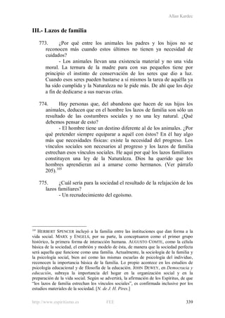 Allan Kardec
http://www.espiritismo.es FEE 339
III.- Lazos de familia
773. ¿Por qué entre los animales los padres y los hijos no se
reconocen más cuando estos últimos no tienen ya necesidad de
cuidados?
- Los animales llevan una existencia material y no una vida
moral. La ternura de la madre para con sus pequeños tiene por
principio el instinto de conservación de los seres que dio a luz.
Cuando esos seres pueden bastarse a sí mismos la tarea de aquélla ya
ha sido cumplida y la Naturaleza no le pide más. De ahí que los deje
a fin de dedicarse a sus nuevas crías.
774. Hay personas que, del abandono que hacen de sus hijos los
animales, deducen que en el hombre los lazos de familia son sólo un
resultado de las costumbres sociales y no una ley natural. ¿Qué
debemos pensar de esto?
- El hombre tiene un destino diferente al de los animales. ¿Por
qué pretender siempre equiparar a aquél con éstos? En él hay algo
más que necesidades físicas: existe la necesidad del progreso. Los
vínculos sociales son necesarios al progreso y los lazos de familia
estrechan esos vínculos sociales. He aquí por qué los lazos familiares
constituyen una ley de la Naturaleza. Dios ha querido que los
hombres aprendieran así a amarse como hermanos. (Ver párrafo
205).105
775. ¿Cuál sería para la sociedad el resultado de la relajación de los
lazos familiares?
- Un recrudecimiento del egoísmo.
105
HERBERT SPENCER incluyó a la familia entre las instituciones que dan forma a la
vida social. MARX y ENGELS, por su parte, la conceptuaron como el primer grupo
histórico, la primera forma de interacción humana. AUGUSTO COMTE, como la célula
básica de la sociedad, el embrión y modelo de ésta, de manera que la sociedad perfecta
será aquella que funcione como una familia. Actualmente, la sociología de la familia y
la psicología social, bien así como las mismas escuelas de psicología del individuo,
reconocen la importancia básica de la familia. Lo propio acontece en los estudios de
psicología educacional y de filosofía de la educación. JOHN DEWEY, en Democracia y
educación, subraya la importancia del hogar en la organización social y en la
preparación de la vida social. Según se advertirá, la afirmación de los Espíritus, de que
“los lazos de familia estrechan los vínculos sociales”, es confirmada inclusive por los
estudios materiales de la sociedad. [N. de J. H. Pires.]
 