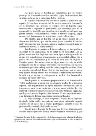 El Libro de los Espíritus
34
Así pues, posee el hombre dos naturalezas: por su cuerpo,
participa de la naturaleza de los animales, cuyos instintos tiene. Por
su alma, participa de la naturaleza de los Espíritus.
El vínculo –o periespíritu- que une a cuerpo y Espíritu es una
especie de envoltura semimaterial. La muerte acarrea la destrucción
de la envoltura más grosera: el cuerpo, pero el Espíritu sigue
conservando la segunda: el periespíritu, que constituye para él un
cuerpo etéreo, invisible para nosotros en su estado normal, pero que
puede tornarse accidentalmente visible e incluso tangible, según
ocurre en el fenómeno de las apariciones o materializaciones.
De manera que el Espíritu no es en modo alguno un ser
abstracto e indefinido, que sólo la mente puede concebir. Es un Ser
real y circunscrito, que en ciertos casos se vuelve perceptible para los
sentidos de la vista, el oído y el tacto.
Los Espíritus pertenecen a diferentes clases y no son iguales ni
en poder ni en inteligencia, ni en saber ni en moralidad. Los de
primer orden son los Espíritus superiores, que se distinguen de los
demás por su perfección, conocimientos y proximidad a Dios; por la
pureza de sus sentimientos y su amor al bien; son los ángeles o
Espíritus puros. Las otras clases se alejan cada vez más de dicha
perfección: los de los rangos inferiores son propensos a la mayoría
de nuestras pasiones: odio y envidia, celos y orgullo, etcétera. Éstos
se complacen en el mal. Entre ellos los hay asimismo que no son ni
muy buenos ni muy malos: más revoltosos y embrollones que ruines;
la malicia y las inconsecuencias parece ser su dote. Son los duendes,
Espíritus traviesos o frívolos.
Los Espíritus no pertenecen perpetuamente a un mismo orden.
Todos evolucionan al pasar por los diversos grados de la jerarquía
espírita. Tal mejoramiento se opera mediante encarnación, que es
impuesta a unos como expiación y a otros como misión. La vida
material constituye una prueba que deben sufrir repetidas veces, has
que hayan alcanzado la perfección absoluta. Es una especie de tamiz
o de depuratorio del que salen más o menos purificados.
Al dejar el cuerpo, el alma reingresa al Mundo de los Espíritus,
de donde había salido, para retomar una nueva existencia material
después de un lapso más o menos prolongado, durante el cual ha
permanecido en estado de Espíritu errante13
Puesto que el Espíritu ha de pasar por diversas encarnaciones,
de ello resulta que todos hemos tenido diferentes existencias y que
.
13
Entre esta doctrina de la reencarnación y la de la metempsicosis, tal como la admiten
algunas sectas, hay una diferencia característica, que en el curso de la obra se explica.
[N. de A. Kardec.]
 