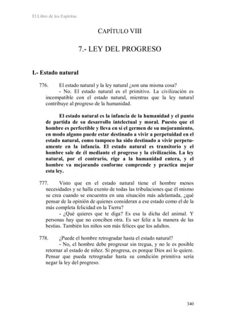 El Libro de los Espíritus
340
CAPÍTULO VIII
7.- LEY DEL PROGRESO
I.- Estado natural
776. El estado natural y la ley natural ¿son una misma cosa?
- No. El estado natural es el primitivo. La civilización es
incompatible con el estado natural, mientras que la ley natural
contribuye al progreso de la humanidad.
El estado natural es la infancia de la humanidad y el punto
de partida de su desarrollo intelectual y moral. Puesto que el
hombre es perfectible y lleva en sí el germen de su mejoramiento,
en modo alguno puede estar destinado a vivir a perpetuidad en el
estado natural, como tampoco ha sido destinado a vivir perpetu-
amente en la infancia. El estado natural es transitorio y el
hombre sale de él mediante el progreso y la civilización. La ley
natural, por el contrario, rige a la humanidad entera, y el
hombre va mejorando conforme comprende y practica mejor
esta ley.
777. Visto que en el estado natural tiene el hombre menos
necesidades y se halla exento de todas las tribulaciones que él mismo
se crea cuando se encuentra en una situación más adelantada, ¿qué
pensar de la opinión de quienes consideran a ese estado como el de la
más completa felicidad en la Tierra?
- ¿Qué quieres que te diga? Es esa la dicha del animal. Y
personas hay que no conciben otra. Es ser feliz a la manera de las
bestias. También los niños son más felices que los adultos.
778. ¿Puede el hombre retrogradar hasta el estado natural?
- No, el hombre debe progresar sin tregua, y no le es posible
retornar al estado de niñez. Si progresa, es porque Dios así lo quiere.
Pensar que pueda retrogradar hasta su condición primitiva sería
negar la ley del progreso.
 