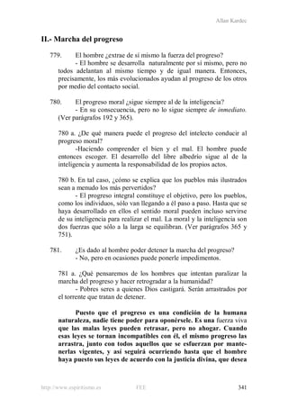Allan Kardec
http://www.espiritismo.es FEE 341
II.- Marcha del progreso
779. El hombre ¿extrae de sí mismo la fuerza del progreso?
- El hombre se desarrolla naturalmente por sí mismo, pero no
todos adelantan al mismo tiempo y de igual manera. Entonces,
precisamente, los más evolucionados ayudan al progreso de los otros
por medio del contacto social.
780. El progreso moral ¿sigue siempre al de la inteligencia?
- En su consecuencia, pero no lo sigue siempre de inmediato.
(Ver parágrafos 192 y 365).
780 a. ¿De qué manera puede el progreso del intelecto conducir al
progreso moral?
-Haciendo comprender el bien y el mal. El hombre puede
entonces escoger. El desarrollo del libre albedrío sigue al de la
inteligencia y aumenta la responsabilidad de los propios actos.
780 b. En tal caso, ¿cómo se explica que los pueblos más ilustrados
sean a menudo los más pervertidos?
- El progreso integral constituye el objetivo, pero los pueblos,
como los individuos, sólo van llegando a él paso a paso. Hasta que se
haya desarrollado en ellos el sentido moral pueden incluso servirse
de su inteligencia para realizar el mal. La moral y la inteligencia son
dos fuerzas que sólo a la larga se equilibran. (Ver parágrafos 365 y
751).
781. ¿Es dado al hombre poder detener la marcha del progreso?
- No, pero en ocasiones puede ponerle impedimentos.
781 a. ¿Qué pensaremos de los hombres que intentan paralizar la
marcha del progreso y hacer retrogradar a la humanidad?
- Pobres seres a quienes Dios castigará. Serán arrastrados por
el torrente que tratan de detener.
Puesto que el progreso es una condición de la humana
naturaleza, nadie tiene poder para oponérsele. Es una fuerza viva
que las malas leyes pueden retrasar, pero no ahogar. Cuando
esas leyes se tornan incompatibles con él, el mismo progreso las
arrastra, junto con todos aquellos que se esfuerzan por mante-
nerlas vigentes, y así seguirá ocurriendo hasta que el hombre
haya puesto sus leyes de acuerdo con la justicia divina, que desea
 