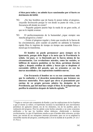 El Libro de los Espíritus
342
el bien para todos y no admite leyes sancionadas por el fuerte en
detrimento del débil.
782. ¿No hay hombres que de buena fe ponen trabas al progreso,
creyendo favorecerlo porque lo ven desde su punto de vista, y con
frecuencia allí donde no existe?
- Pequeño guijarro puesto bajo la rueda de un gran coche, al
que no le impide avanzar.
783. El perfeccionamiento de la humanidad ¿sigue siempre una
marcha progresiva y lenta?
- Existe el progreso regular y lento que resulta de la fuerza de
las circunstancias, pero cuando un pueblo no adelanta lo bastante
rápido Dios le imprime de tiempo en tiempo una sacudida física o
moral que lo transforma.
El hombre no puede permanecer para siempre en la
ignorancia, porque debe llegar a la meta que la Providencia le
señala. Así pues, se va ilustrando por la fuerza misma de las
circunstancias. Las revoluciones morales, como las sociales, se
infiltran de manera paulatina en las ideas, germinan durante
siglos y después estallan de súbito y hacen que se desplome el
carcomido edificio del pasado, que no armoniza ya con las
nuevas necesidades y las aspiraciones también nuevas.
Con frecuencia el hombre no ve en esas conmociones más
que la confusión y el desorden momentáneos que lesionan sus
intereses materiales. Pero aquel que eleva el pensamiento por
encima de su propia persona admira los designios de la
Providencia, que del mal hace surgir el bien. Es la tempestad que
purifica la atmósfera después de haberla agitado. 106
106
Según se verá por este comentario de Kardec y por las explicaciones de los Espíritus
a que el mismo se refiere, el Espiritismo reconoce la necesidad de esos movimientos
periódicos de agitación natural, ora de los elementos, ora de los pueblos, para la
realización del progreso. Pero los admite como hechos naturales y no como creaciones
artificiales a las que los hombres deban dedicarse, obedeciendo a doctrinas
revolucionarias. Lo que el Espiritismo enseña es que el hombre debe colocarse, en tales
horas, por encima de sus mezquinos intereses personales, para ver en su amplitud la
irresistible marcha del progreso, contribuyendo a él en la medida de lo posible. [N. de J.
H. Pires.]
 