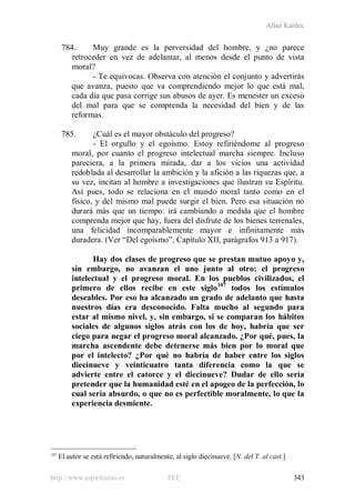 Allan Kardec
http://www.espiritismo.es FEE 343
784. Muy grande es la perversidad del hombre, y ¿no parece
retroceder en vez de adelantar, al menos desde el punto de vista
moral?
- Te equivocas. Observa con atención el conjunto y advertirás
que avanza, puesto que va comprendiendo mejor lo que está mal,
cada día que pasa corrige sus abusos de ayer. Es menester un exceso
del mal para que se comprenda la necesidad del bien y de las
reformas.
785. ¿Cuál es el mayor obstáculo del progreso?
- El orgullo y el egoísmo. Estoy refiriéndome al progreso
moral, por cuanto el progreso intelectual marcha siempre. Incluso
pareciera, a la primera mirada, dar a los vicios una actividad
redoblada al desarrollar la ambición y la afición a las riquezas que, a
su vez, incitan al hombre a investigaciones que ilustran su Espíritu.
Así pues, todo se relaciona en el mundo moral tanto como en el
físico, y del mismo mal puede surgir el bien. Pero esa situación no
durará más que un tiempo: irá cambiando a medida que el hombre
comprenda mejor que hay, fuera del disfrute de los bienes terrenales,
una felicidad incomparablemente mayor e infinitamente más
duradera. (Ver “Del egoísmo”, Capítulo XII, parágrafos 913 a 917).
Hay dos clases de progreso que se prestan mutuo apoyo y,
sin embargo, no avanzan el uno junto al otro: el progreso
intelectual y el progreso moral. En los pueblos civilizados, el
primero de ellos recibe en este siglo107
todos los estímulos
deseables. Por eso ha alcanzado un grado de adelanto que hasta
nuestros días era desconocido. Falta mucho al segundo para
estar al mismo nivel, y, sin embargo, si se comparan los hábitos
sociales de algunos siglos atrás con los de hoy, habría que ser
ciego para negar el progreso moral alcanzado. ¿Por qué, pues, la
marcha ascendente debe detenerse más bien por lo moral que
por el intelecto? ¿Por qué no habría de haber entre los siglos
diecinueve y veinticuatro tanta diferencia como la que se
advierte entre el catorce y el diecinueve? Dudar de ello sería
pretender que la humanidad esté en el apogeo de la perfección, lo
cual sería absurdo, o que no es perfectible moralmente, lo que la
experiencia desmiente.
107
El autor se está refiriendo, naturalmente, al siglo diecinueve. [N. del T. al cast.]
 