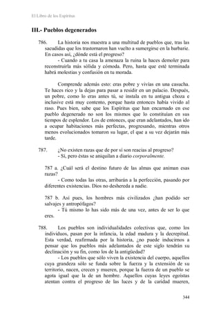 El Libro de los Espíritus
344
III.- Pueblos degenerados
786. La historia nos muestra a una multitud de pueblos que, tras las
sacudidas que los trastornaron han vuelto a sumergirse en la barbarie.
En casos así, ¿dónde está el progreso?
- Cuando a tu casa la amenaza la ruina la haces demoler para
reconstruirla más sólida y cómoda. Pero, hasta que esté terminada
habrá molestias y confusión en tu morada.
Comprende además esto: eras pobre y vivías en una casucha.
Te haces rico y la dejas para pasar a residir en un palacio. Después,
un pobre, como lo eras antes tú, se instala en tu antigua choza e
inclusive está muy contento, porque hasta entonces había vivido al
raso. Pues bien, sabe que los Espíritus que han encarnado en ese
pueblo degenerado no son los mismos que lo constituían en sus
tiempos de esplendor. Los de entonces, que eran adelantados, han ido
a ocupar habitaciones más perfectas, progresando, mientras otros
menos evolucionados tomaron su lugar, el que a su vez dejarán más
tarde.
787. ¿No existen razas que de por sí son reacias al progreso?
- Sí, pero éstas se aniquilan a diario corporalmente.
787 a. ¿Cuál será el destino futuro de las almas que animan esas
razas?
- Como todas las otras, arribarán a la perfección, pasando por
diferentes existencias. Dios no deshereda a nadie.
787 b. Así pues, los hombres más civilizados ¿han podido ser
salvajes y antropófagos?
- Tú mismo lo has sido más de una vez, antes de ser lo que
eres.
788. Los pueblos son individualidades colectivas que, como los
individuos, pasan por la infancia, la edad madura y la decrepitud.
Esta verdad, reafirmada por la historia, ¿no puede inducirnos a
pensar que los pueblos más adelantados de este siglo tendrán su
declinación y su fin, como los de la antigüedad?
- Los pueblos que sólo viven la existencia del cuerpo, aquellos
cuya grandeza sólo se funda sobre la fuerza y la extensión de su
territorio, nacen, crecen y mueren, porque la fuerza de un pueblo se
agota igual que la de un hombre. Aquellos cuyas leyes egoístas
atentan contra el progreso de las luces y de la caridad mueren,
 