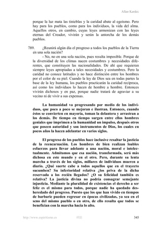Allan Kardec
http://www.espiritismo.es FEE 345
porque la luz mata las tinieblas y la caridad abate al egoísmo. Pero
hay para los pueblos, como para los individuos, la vida del alma.
Aquellos otros, en cambio, cuyas leyes armonizan con las leyes
eternas del Creador, vivirán y serán la antorcha de los demás
pueblos.
789. ¿Reunirá algún día el progreso a todos los pueblos de la Tierra
en una sola nación?
- No, no en una sola nación, pues resulta imposible. Porque de
la diversidad de los climas nacen costumbres y necesidades dife-
rentes, que constituyen las nacionalidades. De ahí que requieran
siempre leyes apropiadas a tales necesidades y costumbres. Pero la
caridad no conoce latitudes y no hace distinción entre los hombres
por el color de su piel. Cuando la ley de Dios sea en todas partes la
base de la ley humana, los pueblos practicarán la caridad recíproca,
así como los individuos lo hacen de hombre a hombre. Entonces
vivirán dichosos y en paz, porque nadie tratará de agraviar a su
vecino ni de vivir a sus expensas.
La humanidad va progresando por medio de los indivi-
duos, que poco a poco se mejoran e ilustran. Entonces, cuando
éstos se convierten en mayoría, toman la delantera y arrastran a
los demás. De tiempo en tiempo surgen entre ellos hombres
geniales que imprimen a la humanidad un impulso, después otros
que poseen autoridad y son instrumentos de Dios, los cuales en
pocos años la hacen adelantar en varios siglos.
El progreso de los pueblos hace inclusive resaltar la justicia
de la reencarnación. Los hombres de bien realizan loables
esfuerzos para llevar adelante a una nación, moral e intelec-
tualmente. Admitamos que esa nación, transformada, será más
dichosa en este mundo y en el otro. Pero, durante su lenta
marcha a través de los siglos, millares de individuos mueren a
diario. ¿Qué suerte cabe a todos aquellos que en el trayecto
sucumben? Su inferioridad relativa ¿los priva de la dicha
reservada a los recién llegados? ¿O su felicidad también es
relativa? La justicia divina no podría consagrar semejante
injusticia. Mediante la pluralidad de existencias el derecho a ser
feliz es el mismo para todos, porque nadie ha quedado des-
heredado del progreso. Puesto que los que han vivido en tiempos
de barbarie pueden regresar en épocas civilizadas, ya sea en el
seno del mismo pueblo o en otro, de ello resulta que todos se
benefician con la marcha hacia lo alto.
 