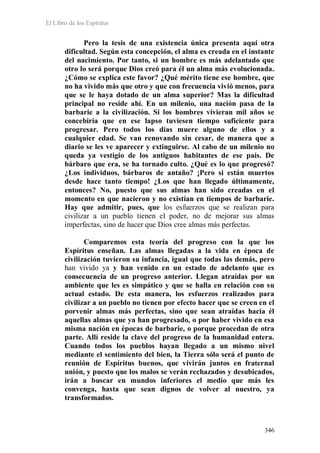 El Libro de los Espíritus
346
Pero la tesis de una existencia única presenta aquí otra
dificultad. Según esta concepción, el alma es creada en el instante
del nacimiento. Por tanto, si un hombre es más adelantado que
otro lo será porque Dios creó para él un alma más evolucionada.
¿Cómo se explica este favor? ¿Qué mérito tiene ese hombre, que
no ha vivido más que otro y que con frecuencia vivió menos, para
que se le haya dotado de un alma superior? Mas la dificultad
principal no reside ahí. En un milenio, una nación pasa de la
barbarie a la civilización. Si los hombres vivieran mil años se
concebiría que en ese lapso tuviesen tiempo suficiente para
progresar. Pero todos los días muere alguno de ellos y a
cualquier edad. Se van renovando sin cesar, de manera que a
diario se les ve aparecer y extinguirse. Al cabo de un milenio no
queda ya vestigio de los antiguos habitantes de ese país. De
bárbaro que era, se ha tornado culto. ¿Qué es lo que progresó?
¿Los individuos, bárbaros de antaño? ¡Pero si están muertos
desde hace tanto tiempo! ¿Los que han llegado últimamente,
entonces? No, puesto que sus almas han sido creadas en el
momento en que nacieron y no existían en tiempos de barbarie.
Hay que admitir, pues, que los esfuerzos que se realizan para
civilizar a un pueblo tienen el poder, no de mejorar sus almas
imperfectas, sino de hacer que Dios cree almas más perfectas.
Comparemos esta teoría del progreso con la que los
Espíritus enseñan. Las almas llegadas a la vida en época de
civilización tuvieron su infancia, igual que todas las demás, pero
han vivido ya y han venido en un estado de adelanto que es
consecuencia de un progreso anterior. Llegan atraídas por un
ambiente que les es simpático y que se halla en relación con su
actual estado. De esta manera, los esfuerzos realizados para
civilizar a un pueblo no tienen por efecto hacer que se creen en el
porvenir almas más perfectas, sino que sean atraídas hacia él
aquellas almas que ya han progresado, o por haber vivido en esa
misma nación en épocas de barbarie, o porque procedan de otra
parte. Allí reside la clave del progreso de la humanidad entera.
Cuando todos los pueblos hayan llegado a un mismo nivel
mediante el sentimiento del bien, la Tierra sólo será el punto de
reunión de Espíritus buenos, que vivirán juntos en fraternal
unión, y puesto que los malos se verán rechazados y desubicados,
irán a buscar en mundos inferiores el medio que más les
convenga, hasta que sean dignos de volver al nuestro, ya
transformados.
 