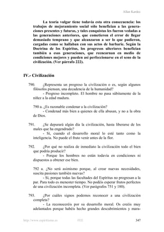 Allan Kardec
http://www.espiritismo.es FEE 347
La teoría vulgar tiene todavía esta otra consecuencia: los
trabajos de mejoramiento social sólo benefician a las genera-
ciones presentes y futuras, y tales conquistas les fueron vedadas a
las generaciones anteriores, que cometieron el error de llegar
demasiado temprano y que alcanzaron a ser lo que pudieron,
cargadas como se hallaban con sus actos de barbarie. Según la
Doctrina de los Espíritus, los progresos ulteriores benefician
también a esas generaciones, que reencarnan en medio de
condiciones mejores y pueden así perfeccionarse en el seno de la
civilización. (Ver párrafo 222).
IV.- Civilización
790. ¿Representa un progreso la civilización o es, según algunos
filósofos piensan, una decadencia de la humanidad?
- Progreso incompleto. El hombre no pasa súbitamente de la
niñez a la edad madura.
790 a. ¿Es razonable condenar a la civilización?
- Condenad más bien a quienes de ella abusan, y no a la obra
de Dios.
791. ¿Se depurará algún día la civilización, hasta liberarse de los
males que ha engendrado?
- Sí, cuando el desarrollo moral lo esté tanto como la
inteligencia. No puede el fruto venir antes de la flor.
792. ¿Por qué no realiza de inmediato la civilización todo el bien
que podría producir?
- Porque los hombres no están todavía en condiciones ni
dispuestos a obtener ese bien.
792 a. ¿No será asimismo porque, al crear nuevas necesidades,
suscita pasiones también nuevas?
- Sí, porque todas las facultades del Espíritus no progresan a la
par. Para todo es menester tiempo. No podéis esperar frutos perfectos
de una civilización incompleta. (Ver parágrafos 751 y 180).
793. ¿Por cuáles signos podemos reconocer a una civilización
completa?
- La reconoceréis por su desarrollo moral. Os creéis muy
adelantados porque habéis hecho grandes descubrimientos y mara-
 