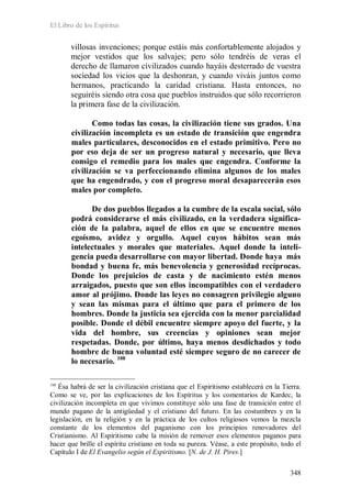 El Libro de los Espíritus
348
villosas invenciones; porque estáis más confortablemente alojados y
mejor vestidos que los salvajes; pero sólo tendréis de veras el
derecho de llamaron civilizados cuando hayáis desterrado de vuestra
sociedad los vicios que la deshonran, y cuando viváis juntos como
hermanos, practicando la caridad cristiana. Hasta entonces, no
seguiréis siendo otra cosa que pueblos instruidos que sólo recorrieron
la primera fase de la civilización.
Como todas las cosas, la civilización tiene sus grados. Una
civilización incompleta es un estado de transición que engendra
males particulares, desconocidos en el estado primitivo. Pero no
por eso deja de ser un progreso natural y necesario, que lleva
consigo el remedio para los males que engendra. Conforme la
civilización se va perfeccionando elimina algunos de los males
que ha engendrado, y con el progreso moral desaparecerán esos
males por completo.
De dos pueblos llegados a la cumbre de la escala social, sólo
podrá considerarse el más civilizado, en la verdadera significa-
ción de la palabra, aquel de ellos en que se encuentre menos
egoísmo, avidez y orgullo. Aquel cuyos hábitos sean más
intelectuales y morales que materiales. Aquel donde la inteli-
gencia pueda desarrollarse con mayor libertad. Donde haya más
bondad y buena fe, más benevolencia y generosidad recíprocas.
Donde los prejuicios de casta y de nacimiento estén menos
arraigados, puesto que son ellos incompatibles con el verdadero
amor al prójimo. Donde las leyes no consagren privilegio alguno
y sean las mismas para el último que para el primero de los
hombres. Donde la justicia sea ejercida con la menor parcialidad
posible. Donde el débil encuentre siempre apoyo del fuerte, y la
vida del hombre, sus creencias y opiniones sean mejor
respetadas. Donde, por último, haya menos desdichados y todo
hombre de buena voluntad esté siempre seguro de no carecer de
lo necesario. 108
108
Ésa habrá de ser la civilización cristiana que el Espiritismo establecerá en la Tierra.
Como se ve, por las explicaciones de los Espíritus y los comentarios de Kardec, la
civilización incompleta en que vivimos constituye sólo una fase de transición entre el
mundo pagano de la antigüedad y el cristiano del futuro. En las costumbres y en la
legislación, en la religión y en la práctica de los cultos religiosos vemos la mezcla
constante de los elementos del paganismo con los principios renovadores del
Cristianismo. Al Espiritismo cabe la misión de remover esos elementos paganos para
hacer que brille el espíritu cristiano en toda su pureza. Véase, a este propósito, todo el
Capítulo I de El Evangelio según el Espiritismo. [N. de J. H. Pires.]
 