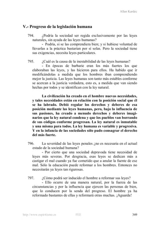 Allan Kardec
http://www.espiritismo.es FEE 349
V.- Progreso de la legislación humana
794. ¿Podría la sociedad ser regida exclusivamente por las leyes
naturales, sin ayuda de las leyes humanas?
- Podría, si se las comprendiera bien; y si hubiese voluntad de
llevarlas a la práctica bastarían por sí solas. Pero la sociedad tiene
sus exigencias, necesita leyes particulares.
795. ¿Cuál es la causa de la inestabilidad de las leyes humanas?
- En épocas de barbarie eran los más fuertes los que
elaboraban las leyes, y las hicieron para ellos. Ha habido que ir
modificándolas a medida que los hombres iban comprendiendo
mejor la justicia. Las leyes humanas son tanto más estables conforme
se acercan a la justicia verdadera, esto es, a medida que van siendo
hechas por todos y se identifican con la ley natural.
La civilización ha creado en el hombre nuevas necesidades,
y tales necesidades están en relación con la posición social que él
se ha labrado. Debió regular los derechos y deberes de esa
posición mediante las leyes humanas, pero, bajo la influencia de
sus pasiones, ha creado a menudo derechos y deberes imagi-
narios que la ley natural condena y que los pueblos van borrando
de sus códigos conforme progresan. La ley natural es inmutable
y una misma para todos. La ley humana es variable y progresiva.
Y en la infancia de las sociedades sólo pudo consagrar el derecho
del más fuerte.
796. La severidad de las leyes penales ¿no es necesaria en el actual
estado de la sociedad humana?
- Por cierto que una sociedad depravada tiene necesidad de
leyes más severas. Por desgracia, esas leyes se dedican más a
castigar el mal cuando ya fue cometido que a anular la fuente de ese
mal. Sólo la educación puede reformar a los hombres. Entonces no
necesitarán ya leyes tan rigurosas.
797. ¿Cómo podrá ser inducido el hombre a reformar sus leyes?
- Ello ocurre de una manera natural, por la fuerza de las
circunstancias y por la influencia que ejercen las personas de bien,
que lo conducen por la senda del progreso. El hombre ya ha
reformado bastantes de ellas y reformará otras muchas. ¡Aguarda!
 