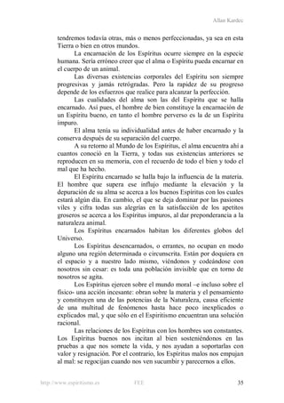 Allan Kardec
http://www.espiritismo.es FEE 35
tendremos todavía otras, más o menos perfeccionadas, ya sea en esta
Tierra o bien en otros mundos.
La encarnación de los Espíritus ocurre siempre en la especie
humana. Sería erróneo creer que el alma o Espíritu pueda encarnar en
el cuerpo de un animal.
Las diversas existencias corporales del Espíritu son siempre
progresivas y jamás retrógradas. Pero la rapidez de su progreso
depende de los esfuerzos que realice para alcanzar la perfección.
Las cualidades del alma son las del Espíritu que se halla
encarnado. Así pues, el hombre de bien constituye la encarnación de
un Espíritu bueno, en tanto el hombre perverso es la de un Espíritu
impuro.
El alma tenía su individualidad antes de haber encarnado y la
conserva después de su separación del cuerpo.
A su retorno al Mundo de los Espíritus, el alma encuentra ahí a
cuantos conoció en la Tierra, y todas sus existencias anteriores se
reproducen en su memoria, con el recuerdo de todo el bien y todo el
mal que ha hecho.
El Espíritu encarnado se halla bajo la influencia de la materia.
El hombre que supera ese influjo mediante la elevación y la
depuración de su alma se acerca a los buenos Espíritus con los cuales
estará algún día. En cambio, el que se deja dominar por las pasiones
viles y cifra todas sus alegrías en la satisfacción de los apetitos
groseros se acerca a los Espíritus impuros, al dar preponderancia a la
naturaleza animal.
Los Espíritus encarnados habitan los diferentes globos del
Universo.
Los Espíritus desencarnados, o errantes, no ocupan en modo
alguno una región determinada o circunscrita. Están por doquiera en
el espacio y a nuestro lado mismo, viéndonos y codeándose con
nosotros sin cesar: es toda una población invisible que en torno de
nosotros se agita.
Los Espíritus ejercen sobre el mundo moral –e incluso sobre el
físico- una acción incesante: obran sobre la materia y el pensamiento
y constituyen una de las potencias de la Naturaleza, causa eficiente
de una multitud de fenómenos hasta hace poco inexplicados o
explicados mal, y que sólo en el Espiritismo encuentran una solución
racional.
Las relaciones de los Espíritus con los hombres son constantes.
Los Espíritus buenos nos incitan al bien sosteniéndonos en las
pruebas a que nos somete la vida, y nos ayudan a soportarlas con
valor y resignación. Por el contrario, los Espíritus malos nos empujan
al mal: se regocijan cuando nos ven sucumbir y parecernos a ellos.
 