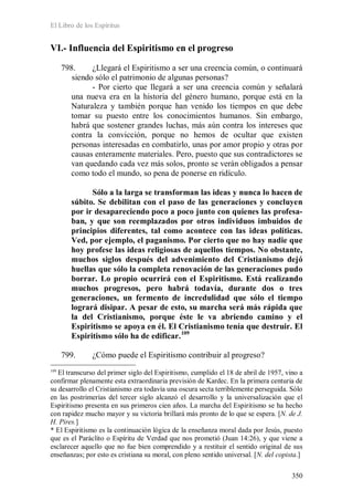 El Libro de los Espíritus
350
VI.- Influencia del Espiritismo en el progreso
798. ¿Llegará el Espiritismo a ser una creencia común, o continuará
siendo sólo el patrimonio de algunas personas?
- Por cierto que llegará a ser una creencia común y señalará
una nueva era en la historia del género humano, porque está en la
Naturaleza y también porque han venido los tiempos en que debe
tomar su puesto entre los conocimientos humanos. Sin embargo,
habrá que sostener grandes luchas, más aún contra los intereses que
contra la convicción, porque no hemos de ocultar que existen
personas interesadas en combatirlo, unas por amor propio y otras por
causas enteramente materiales. Pero, puesto que sus contradictores se
van quedando cada vez más solos, pronto se verán obligados a pensar
como todo el mundo, so pena de ponerse en ridículo.
Sólo a la larga se transforman las ideas y nunca lo hacen de
súbito. Se debilitan con el paso de las generaciones y concluyen
por ir desapareciendo poco a poco junto con quienes las profesa-
ban, y que son reemplazados por otros individuos imbuidos de
principios diferentes, tal como acontece con las ideas políticas.
Ved, por ejemplo, el paganismo. Por cierto que no hay nadie que
hoy profese las ideas religiosas de aquellos tiempos. No obstante,
muchos siglos después del advenimiento del Cristianismo dejó
huellas que sólo la completa renovación de las generaciones pudo
borrar. Lo propio ocurrirá con el Espiritismo. Está realizando
muchos progresos, pero habrá todavía, durante dos o tres
generaciones, un fermento de incredulidad que sólo el tiempo
logrará disipar. A pesar de esto, su marcha será más rápida que
la del Cristianismo, porque éste le va abriendo camino y el
Espiritismo se apoya en él. El Cristianismo tenía que destruir. El
Espiritismo sólo ha de edificar.109
799. ¿Cómo puede el Espiritismo contribuir al progreso?
109
El transcurso del primer siglo del Espiritismo, cumplido el 18 de abril de 1957, vino a
confirmar plenamente esta extraordinaria previsión de Kardec. En la primera centuria de
su desarrollo el Cristianismo era todavía una oscura secta terriblemente perseguida. Sólo
en las postrimerías del tercer siglo alcanzó el desarrollo y la universalización que el
Espiritismo presenta en sus primeros cien años. La marcha del Espiritismo se ha hecho
con rapidez mucho mayor y su victoria brillará más pronto de lo que se espera. [N. de J.
H. Pires.]
* El Espiritismo es la continuación lógica de la enseñanza moral dada por Jesús, puesto
que es el Paráclito o Espíritu de Verdad que nos prometió (Juan 14:26), y que viene a
esclarecer aquello que no fue bien comprendido y a restituir el sentido original de sus
enseñanzas; por esto es cristiana su moral, con pleno sentido universal. [N. del copista.]
 