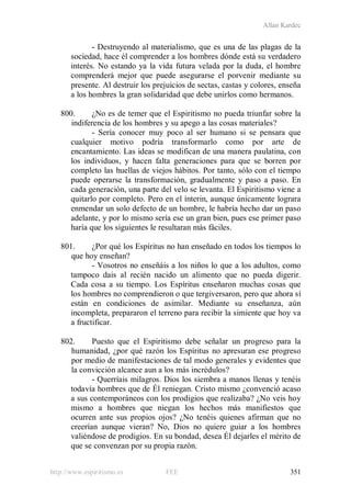 Allan Kardec
http://www.espiritismo.es FEE 351
- Destruyendo al materialismo, que es una de las plagas de la
sociedad, hace él comprender a los hombres dónde está su verdadero
interés. No estando ya la vida futura velada por la duda, el hombre
comprenderá mejor que puede asegurarse el porvenir mediante su
presente. Al destruir los prejuicios de sectas, castas y colores, enseña
a los hombres la gran solidaridad que debe unirlos como hermanos.
800. ¿No es de temer que el Espiritismo no pueda triunfar sobre la
indiferencia de los hombres y su apego a las cosas materiales?
- Sería conocer muy poco al ser humano si se pensara que
cualquier motivo podría transformarlo como por arte de
encantamiento. Las ideas se modifican de una manera paulatina, con
los individuos, y hacen falta generaciones para que se borren por
completo las huellas de viejos hábitos. Por tanto, sólo con el tiempo
puede operarse la transformación, gradualmente y paso a paso. En
cada generación, una parte del velo se levanta. El Espiritismo viene a
quitarlo por completo. Pero en el ínterin, aunque únicamente lograra
enmendar un solo defecto de un hombre, le habría hecho dar un paso
adelante, y por lo mismo sería ese un gran bien, pues ese primer paso
haría que los siguientes le resultaran más fáciles.
801. ¿Por qué los Espíritus no han enseñado en todos los tiempos lo
que hoy enseñan?
- Vosotros no enseñáis a los niños lo que a los adultos, como
tampoco dais al recién nacido un alimento que no pueda digerir.
Cada cosa a su tiempo. Los Espíritus enseñaron muchas cosas que
los hombres no comprendieron o que tergiversaron, pero que ahora sí
están en condiciones de asimilar. Mediante su enseñanza, aún
incompleta, prepararon el terreno para recibir la simiente que hoy va
a fructificar.
802. Puesto que el Espiritismo debe señalar un progreso para la
humanidad, ¿por qué razón los Espíritus no apresuran ese progreso
por medio de manifestaciones de tal modo generales y evidentes que
la convicción alcance aun a los más incrédulos?
- Querríais milagros. Dios los siembra a manos llenas y tenéis
todavía hombres que de Él reniegan. Cristo mismo ¿convenció acaso
a sus contemporáneos con los prodigios que realizaba? ¿No veis hoy
mismo a hombres que niegan los hechos más manifiestos que
ocurren ante sus propios ojos? ¿No tenéis quienes afirman que no
creerían aunque vieran? No, Dios no quiere guiar a los hombres
valiéndose de prodigios. En su bondad, desea Él dejarles el mérito de
que se convenzan por su propia razón.
 