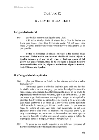 El Libro de los Espíritus
352
CAPÍTULO IX
8.- LEY DE IGUALDAD
I.- Igualdad natural
803. ¿Todos los hombres son iguales ante Dios?
- Sí, todos tienden hacia el mismo fin y Dios ha hecho sus
leyes para todos ellos. Con frecuencia decís: “El sol nace para
todos”, y estáis manifestando una verdad mayor y más general de lo
que pensáis.
Todos los hombres se hallan sometidos a las mismas leyes
naturales. Todos nacen con idéntica debilidad, están sujetos a
iguales dolores, y el cuerpo del rico se destruye como el del
pobre. En consecuencia, Dios no ha otorgado a ningún hombre
una superioridad natural, ni por el nacimiento ni por la muerte.
Ante Él todos son iguales.
II.- Desigualdad de aptitudes
804. ¿Por qué Dios no ha dotado de las mismas aptitudes a todos
los hombres?
- Dios creó iguales a todos los Espíritus, pero cada uno de ellos
ha vivido más o menos tiempo y, por tanto, ha adquirido también
más o menos experiencia. La diferencia reside, pues, en su grado de
experiencia y también en su voluntad, que es el libre arbitrio. De ahí
que unos se perfeccionen con más rapidez, lo que les da aptitudes
distintas. La diversidad de aptitudes es necesaria a fin de que cada
cual pueda contribuir a las miras de la Providencia dentro del límite
del desarrollo de sus energías físicas e intelectuales. Lo que uno no
hace, lo realiza el otro. Así cada cual desempeña su rol con
provecho. Puesto que todos los mundos son solidarios entre sí, es
muy necesario que los que moran en los mundos superiores, que en
su mayoría han sido creados antes que el vuestro, venga a habitar la
Tierra para daros el ejemplo. (Véase el parágrafo 361).
805. Al pasar de un mundo superior a uno inferior, ¿conserva el
Espíritu la integridad de las facultades adquiridas?
 