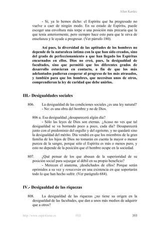 Allan Kardec
http://www.espiritismo.es FEE 353
- Sí, ya lo hemos dicho: el Espíritu que ha progresado no
vuelve a caer de ningún modo. En su estado de Espíritu, puede
escoger una envoltura más torpe o una posición más precaria que la
que tenía anteriormente, pero siempre hace esto para que le sirva de
enseñanza y le ayude a progresar. (Ver párrafo 180).
Así pues, la diversidad de las aptitudes de los hombres no
depende de la naturaleza íntima con la que han sido creados, sino
del grado de perfeccionamiento a que han llegado los Espíritus
encarnados en ellos. Dios no creó, pues, la desigualdad de
facultades, sino que permitió que los diferentes grados de
desarrollo estuvieran en contacto, a fin de que los más
adelantados pudieran cooperar al progreso de los más atrasados,
y también para que los hombres, que necesitan unos de otros,
comprendieran la ley de caridad que debe unirlos.
III.- Desigualdades sociales
806. La desigualdad de las condiciones sociales ¿es una ley natural?
- No: es una obra del hombre y no de Dios.
806 a. Esa desigualdad ¿desaparecerá algún día?
- Sólo las leyes de Dios son eternas. ¿Acaso no ves que tal
desigualdad se va borrando poco a poco, cada día? Desaparecerá
junto con el predominio del orgullo y del egoísmo, y no quedará sino
la desigualdad del mérito. Día vendrá en que los miembros de la gran
familia de los hijos de Dios no tomarán en cuenta la mayor o menor
pureza de la sangre, porque sólo el Espíritu es más o menos puro, y
esto no depende de la posición que el hombre ocupe en la sociedad.
807. ¿Qué pensar de los que abusan de la superioridad de su
posición social para sojuzgar al débil en su propio beneficio?
- Merecen el anatema, ¡desdichados de ellos! Porque serán
oprimidos a su vez y renacerán en una existencia en que soportarán
todo lo que han hecho sufrir. (Ver parágrafo 684).
IV.- Desigualdad de las riquezas
808. La desigualdad de las riquezas ¿no tiene su origen en la
desigualdad de las facultades, que dan a unos más medios de adquirir
que a otros?
 