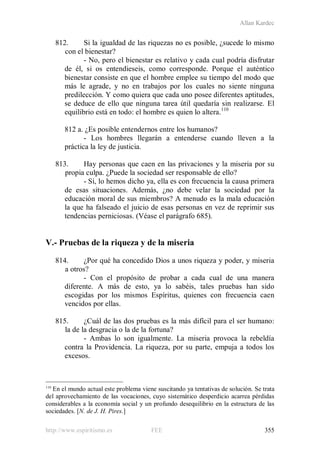 Allan Kardec
http://www.espiritismo.es FEE 355
812. Si la igualdad de las riquezas no es posible, ¿sucede lo mismo
con el bienestar?
- No, pero el bienestar es relativo y cada cual podría disfrutar
de él, si os entendieseis, como corresponde. Porque el auténtico
bienestar consiste en que el hombre emplee su tiempo del modo que
más le agrade, y no en trabajos por los cuales no siente ninguna
predilección. Y como quiera que cada uno posee diferentes aptitudes,
se deduce de ello que ninguna tarea útil quedaría sin realizarse. El
equilibrio está en todo: el hombre es quien lo altera.110
812 a. ¿Es posible entendernos entre los humanos?
- Los hombres llegarán a entenderse cuando lleven a la
práctica la ley de justicia.
813. Hay personas que caen en las privaciones y la miseria por su
propia culpa. ¿Puede la sociedad ser responsable de ello?
- Sí, lo hemos dicho ya, ella es con frecuencia la causa primera
de esas situaciones. Además, ¿no debe velar la sociedad por la
educación moral de sus miembros? A menudo es la mala educación
la que ha falseado el juicio de esas personas en vez de reprimir sus
tendencias perniciosas. (Véase el parágrafo 685).
V.- Pruebas de la riqueza y de la miseria
814. ¿Por qué ha concedido Dios a unos riqueza y poder, y miseria
a otros?
- Con el propósito de probar a cada cual de una manera
diferente. A más de esto, ya lo sabéis, tales pruebas han sido
escogidas por los mismos Espíritus, quienes con frecuencia caen
vencidos por ellas.
815. ¿Cuál de las dos pruebas es la más difícil para el ser humano:
la de la desgracia o la de la fortuna?
- Ambas lo son igualmente. La miseria provoca la rebeldía
contra la Providencia. La riqueza, por su parte, empuja a todos los
excesos.
110
En el mundo actual este problema viene suscitando ya tentativas de solución. Se trata
del aprovechamiento de las vocaciones, cuyo sistemático desperdicio acarrea pérdidas
considerables a la economía social y un profundo desequilibrio en la estructura de las
sociedades. [N. de J. H. Pires.]
 