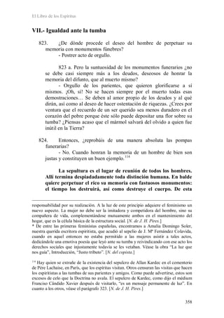 El Libro de los Espíritus
358
VII.- Igualdad ante la tumba
823. ¿De dónde procede el deseo del hombre de perpetuar su
memoria con monumentos fúnebres?
- Postrer acto de orgullo.
823 a. Pero la suntuosidad de los monumentos funerarios ¿no
se debe casi siempre más a los deudos, deseosos de honrar la
memoria del difunto, que al muerto mismo?
- Orgullo de los parientes, que quieren glorificarse a sí
mismos. ¡Oh, sí! No se hacen siempre por el muerto todas esas
demostraciones… Se deben al amor propio de los deudos y al qué
dirán, así como al deseo de hacer ostentación de riquezas. ¿Crees por
ventura que el recuerdo de un ser querido sea menos duradero en el
corazón del pobre porque éste sólo puede depositar una flor sobre su
tumba? ¿Piensas acaso que el mármol salvará del olvido a quien fue
inútil en la Tierra?
824. Entonces, ¿reprobáis de una manera absoluta las pompas
funerarias?
- No. Cuando honran la memoria de un hombre de bien son
justas y constituyen un buen ejemplo.114
La sepultura es el lugar de reunión de todos los hombres.
Allí termina despiadadamente toda distinción humana. En balde
quiere perpetuar el rico su memoria con fastuosos monumentos:
el tiempo los destruirá, así como destruye el cuerpo. De esta
responsabilidad por su realización. A la luz de este principio adquiere el feminismo un
nuevo aspecto. La mujer no debe ser la imitadora y competidora del hombre, sino su
compañera de vida, complementándose mutuamente ambos en el mantenimiento del
hogar, que es la célula básica de la estructura social. [N. de J. H. Pires.]
* De entre las primeras feministas españolas, encontramos a Amalia Domingo Soler,
nuestra querida escritora espiritista, que acudió al sepelio de J. Mª Fernández Colavida,
cuando en aquel entonces no estaba permitido a las mujeres asistir a tales actos,
dedicándole una emotiva poesía que leyó ante su tumba y reivindicando con ese acto los
derechos sociales que injustamente todavía se les vetaban. Véase la obra “La luz que
nos guía”, Introducción, “Justo tributo”. [N. del copista.]
114
Hay quien se extrañe de la existencia del sepulcro de Allan Kardec en el cementerio
de Père Lachaise, en París, que los espíritas visitan. Otros censuran las visitas que hacen
los espiritistas a las tumbas de sus parientes y amigos. Como puede advertirse, estos son
excesos de celo que la Doctrina no avala. El sepulcro de Kardec, como dijo el médium
Franciso Cândido Xavier después de visitarlo, “es un mensaje permanente de luz”. En
cuanto a los otros, véase el parágrafo 323. [N. de J. H. Pires.]
 