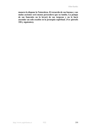 Allan Kardec
http://www.espiritismo.es FEE 359
manera lo dispone la Naturaleza. El recuerdo de sus buenas y sus
malas acciones será menos perecedero que su tumba. La pompa
de sus funerales no lo lavará de sus torpezas y no le hará
ascender un solo escalón en la jerarquía espiritual. (Ver párrafo
320 y siguientes).
 