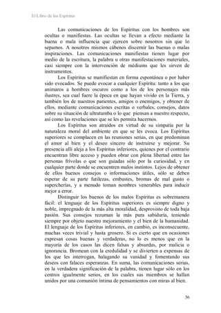 El Libro de los Espíritus
36
Las comunicaciones de los Espíritus con los hombres son
ocultas o manifiestas. Las ocultas se llevan a efecto mediante la
buena o mala influencia que ejercen sobre nosotros sin que lo
sepamos. A nosotros mismos cábenos discernir las buenas o malas
inspiraciones. Las comunicaciones manifiestas tienen lugar por
medio de la escritura, la palabra u otras manifestaciones materiales,
casi siempre con la intervención de médiums que les sirven de
instrumentos.
Los Espíritus se manifiestan en forma espontánea o por haber
sido evocados. Se puede evocar a cualquier Espíritu: tanto a los que
animaros a hombres oscuros como a los de los personajes más
ilustres, sea cual fuere la época en que hayan vivido en la Tierra, y
también los de nuestros parientes, amigos o enemigos, y obtener de
ellos, mediante comunicaciones escritas o verbales, consejos, datos
sobre su situación de ultratumba o lo que piensan a nuestro respecto,
así como las revelaciones que se les permita hacernos.
Los Espíritus son atraídos en virtud de su simpatía por la
naturaleza moral del ambiente en que se les evoca. Los Espíritus
superiores se complacen en las reuniones serias, en que predominan
el amor al bien y el deseo sincero de instruirse y mejorar. Su
presencia allí aleja a los Espíritus inferiores, quienes por el contrario
encuentran libre acceso y pueden obrar con plena libertad entre las
personas frívolas o que son guiadas sólo por la curiosidad, y en
cualquier parte donde se encuentren malos instintos. Lejos de obtener
de ellos buenos consejos o informaciones útiles, sólo se deben
esperar de su parte futilezas, embustes, bromas de mal gusto o
supercherías, y a menudo toman nombres venerables para inducir
mejor a error.
Distinguir los buenos de los malos Espíritus es sobremanera
fácil: el lenguaje de los Espíritus superiores es siempre digno y
noble, impregnado de la más alta moralidad, desprovisto de toda baja
pasión. Sus consejos rezuman la más pura sabiduría, teniendo
siempre por objeto nuestro mejoramiento y el bien de la humanidad.
El lenguaje de los Espíritus inferiores, en cambio, es inconsecuente,
muchas veces trivial y hasta grosero. Si es cierto que en ocasiones
expresan cosas buenas y verdaderas, no lo es menos que en la
mayoría de los casos las dicen falsas y absurdas, por malicia o
ignorancia. Bromean con la credulidad y se divierten a expensas de
los que les interrogan, halagando su vanidad y fomentando sus
deseos con falaces esperanzas. En suma, las comunicaciones serias,
en la verdadera significación de la palabra, tienen lugar sólo en los
centros igualmente serios, en los cuales sus miembros se hallan
unidos por una comunión íntima de pensamientos con miras al bien.
 