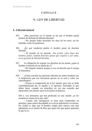 El Libro de los Espíritus
360
CAPÍTULO X
9.- LEY DE LIBERTAD
I.- Libertad natural
825. ¿Hay posiciones en el mundo en las que el hombre pueda
jactarse de disfrutar de libertad absoluta?
- No, porque todos necesitáis los unos de los otros, así los
humildes como los poderosos.
826. ¿En qué condición podría el hombre gozar de absoluta
libertad?
- El eremita en un desierto. Tan pronto como haya dos
hombres juntos, tendrán derechos ajenos que respetar y, por tanto,
ya no gozarán de libertad absoluta.
827. La obligación de respetar los derechos de los demás ¿quita al
hombre el derecho de ser dueño de sí?
- De ninguna manera, porque es ese un derecho que le otorga
la Naturaleza.
828. ¿Cómo conciliar las opiniones liberales de ciertos hombres con
el despotismo que con frecuencia ejercen en su casa y sobre sus
subordinados?
- Poseen la comprensión de la ley natural, pero ésta se halla
contrabalanceada por el orgullo y el egoísmo. Entienden lo que
deben hacer –cuando sus principios no son una comedia que
representen con cálculo- pero no lo ponen en práctica.
828 a. Los principios que han profesado en este mundo ¿se les
tomarán en cuenta en la otra vida?
- Cuanto más inteligencia se tiene para comprender un
principio, tanto menos disculpable se es de no aplicárselo a sí mismo.
En verdad os digo que el hombre simple pero sincero está más
adelantado en el camino de Dios que aquel otro que quiere aparentar
lo que no es.
 