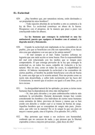 Allan Kardec
http://www.espiritismo.es FEE 361
II.- Esclavitud
829. ¿Hay hombres que, por naturaleza misma, estén destinados a
ser propiedad de otros hombres?
- Toda sujeción absoluta de un hombre a otro es contraria a la
ley de Dios. La esclavitud constituye un abuso de la fuerza.
Desaparece con el progreso, de la manera que poco a poco van
concluyendo todos los abusos.
La ley humana que consagra la esclavitud es una ley
antinatural, puesto que equipara al hombre con el animal y lo
degrada moral y físicamente.
830. Cuando la esclavitud está implantada en las costumbres de un
pueblo, ¿los que se benefician con ella son reprensibles, si no hacen
otra cosa que adaptarse a un uso que se les antoja natural?
- El mal siempre es el mal. Todos vuestros sofismas no
lograrán que una mala acción se torne buena. Pero la responsabilidad
del mal está relacionada con los medios que se tengan para
comprenderlo. El que extraiga provecho de la ley que consagra la
esclavitud es, en todos los casos, culpable de violación a la ley
natural. Mas en esto, como en todas las cosas, la culpabilidad es
relativa. Al haberse incorporado la esclavitud a las costumbres de
ciertos pueblos, el hombre ha podido beneficiarse con ella de buena
fe, como con algo que se le ocurría natural. Pero tan pronto como su
razón más desarrollada, y sobre todo esclarecida por las luces del
Cristianismo, le mostró que el esclavo era igual a él ante Dios, ya no
tuvo excusa.
831. La desigualdad natural de las aptitudes ¿no pone a ciertas razas
humanas bajo la dependencia de otras más inteligentes?
- Sí, mas para elevarlas y no para embrutecerlas todavía más
mediante la servidumbre. Durante demasiado tiempo han venido
considerando los hombres a los individuos de ciertas razas humanas
como animales de labor, provistos de brazos y manos que se han
creído con derecho a vender cual si se tratara de bestias de carga.
Aquellos hombres que se conceptúan de sangre más pura. ¡Insen-
satos, que sólo ven la materia! No es la sangre la que sea pura en
mayor o menor grado, sino el Espíritu. (Ver párrafos 361 y 803).
832. Hay personas que tratan a sus esclavos con humanidad,
cuidando que no carezcan de nada, y que piensan que la libertad
expondría a éstos a mayores privaciones. ¿Qué dices de ello?
 