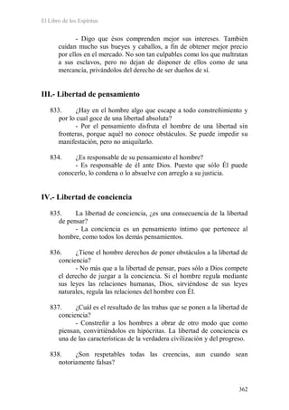 El Libro de los Espíritus
362
- Digo que ésos comprenden mejor sus intereses. También
cuidan mucho sus bueyes y caballos, a fin de obtener mejor precio
por ellos en el mercado. No son tan culpables como los que maltratan
a sus esclavos, pero no dejan de disponer de ellos como de una
mercancía, privándolos del derecho de ser dueños de sí.
III.- Libertad de pensamiento
833. ¿Hay en el hombre algo que escape a todo constreñimiento y
por lo cual goce de una libertad absoluta?
- Por el pensamiento disfruta el hombre de una libertad sin
fronteras, porque aquél no conoce obstáculos. Se puede impedir su
manifestación, pero no aniquilarlo.
834. ¿Es responsable de su pensamiento el hombre?
- Es responsable de él ante Dios. Puesto que sólo Él puede
conocerlo, lo condena o lo absuelve con arreglo a su justicia.
IV.- Libertad de conciencia
835. La libertad de conciencia, ¿es una consecuencia de la libertad
de pensar?
- La conciencia es un pensamiento íntimo que pertenece al
hombre, como todos los demás pensamientos.
836. ¿Tiene el hombre derechos de poner obstáculos a la libertad de
conciencia?
- No más que a la libertad de pensar, pues sólo a Dios compete
el derecho de juzgar a la conciencia. Si el hombre regula mediante
sus leyes las relaciones humanas, Dios, sirviéndose de sus leyes
naturales, regula las relaciones del hombre con Él.
837. ¿Cuál es el resultado de las trabas que se ponen a la libertad de
conciencia?
- Constreñir a los hombres a obrar de otro modo que como
piensan, convirtiéndolos en hipócritas. La libertad de conciencia es
una de las características de la verdadera civilización y del progreso.
838. ¿Son respetables todas las creencias, aun cuando sean
notoriamente falsas?
 
