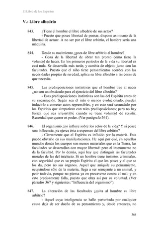 El Libro de los Espíritus
364
V.- Libre albedrío
843. ¿Tiene el hombre el libre albedrío de sus actos?
- Puesto que posee libertad de pensar, dispone asimismo de la
libertad de actuar. A no ser por el libre arbitrio, el hombre sería una
máquina.
844. Desde su nacimiento ¿goza de libre arbitrio el hombre?
- Goza de la libertad de obrar tan pronto como tiene la
voluntad de hacer. En los primeros períodos de la vida su libertad es
casi nula. Se desarrolla más tarde, y cambia de objeto, junto con las
facultades. Puesto que el niño tiene pensamientos acordes con las
necesidades propias de su edad, aplica su libre albedrío a las cosas de
que necesita.
845. Las predisposiciones instintivas que el hombre trae al nacer
¿no son un obstáculo para el ejercicio del libre albedrío?
- Esas predisposiciones instintivas son las del Espíritu antes de
su encarnación. Según sea él más o menos evolucionado, pueden
inducirlo a cometer actos reprensibles, y en esto será secundado por
los Espíritus que simpatizan con tales predisposiciones; pero no hay
fuerza que sea irresistible cuando se tiene voluntad de resistir.
Recordad que querer es poder. (Ver parágrafo 361).
846. El organismo ¿no influye sobre los actos de la vida? Y si posee
una influencia ¿se ejerce ésta a expensas del libre arbitrio?
- Ciertamente que el Espíritu es influido por la materia. Ésta
puede obstarlo en sus manifestaciones. He aquí por qué, en aquellos
mundos donde los cuerpos son menos materiales que en la Tierra, las
facultades se desarrollan con mayor libertad: pero el instrumento no
da la facultad. Por lo demás, aquí hay que distinguir las facultades
morales de las del intelecto. Si un hombre tiene instintos criminales,
con seguridad que es su propio Espíritu el que los posee y el que se
los da, pero no sus órganos. Aquel que aniquile su pensamiento,
ocupándose sólo de la materia, llega a ser semejante a un animal, y
peor todavía, porque no piensa ya en precaverse contra el mal, y en
esto precisamente falla, puesto que obra así por su voluntad. (Ver
párrafos 367 y siguientes: “Influencia del organismo”).
847. La alteración de las facultades ¿quita al hombre su libre
arbitrio?
- Aquel cuya inteligencia se halle perturbada por cualquier
causa deja de ser dueño de su pensamiento y, desde entonces, no
 