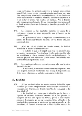 Allan Kardec
http://www.espiritismo.es FEE 365
posee ya libertad. Ese extravío constituye a menudo una punición
para el Espíritu que, en una existencia anterior, puede que haya sido
vano y orgulloso y haber hecho un uso inadecuado de sus facultades.
Podrá reencarnar en el cuerpo de un idiota, así como el déspota en el
de un esclavo y el mal rico en el de un mendigo. Pero el Espíritu
sufre con ese constreñimiento, del que tiene perfecta conciencia. Allí
es donde se ejerce la acción de la materia. (Ver los parágrafos 371 y
siguientes).
848. La alteración de las facultades mentales por causa de la
embriaguez ¿excusa los actos censurables que el hombre en tal
estado cometa?
- No, por cuanto el ebrio se ha privado voluntariamente de su
razón a fin de satisfacer brutales pasiones. En vez de una falta, está
cometiendo dos.
849. ¿Cuál es, en el hombre en estado salvaje, la facultad
dominante: el instinto o el libre albedrío?
- El instinto, lo que no le impide que obre con entera libertad
en cuanto a ciertas cosas. Pero, igual que el niño, aplica esa libertad a
sus necesidades, y ella se va desarrollando con la inteligencia. Por
tanto tú, que eres más esclarecido que un salvaje, eres también más
responsable que él por lo que haces.
850. La posición social ¿no es en ocasiones una valla para la entera
libertad de acción?
- A no dudarlo, la sociedad humana tiene sus exigencias. Pero
Dios es justo. Toma en cuenta todo, mas os deja la responsabilidad
de los pocos esfuerzos que realizáis para superar obstáculos.
VI.- Fatalidad
851. ¿Existe una fatalidad en los acontecimientos de la vida, según
el sentido que se da a esta palabra? Es decir, todos los sucesos que se
producen ¿son determinados de antemano? En tal caso, ¿qué es del
libre albedrío?
- La fatalidad sólo existe por la elección que ha hecho el
Espíritu, al encarnar, aceptando afrontar tal o cual prueba. Al
escogerla, se traza una especie de destino, que es la consecuencia
misma de la situación en que se encuentra. Estoy hablando de las
pruebas físicas, porque en lo que toca a las pruebas morales y a las
tentaciones, el Espíritu, al conservar su libre albedrío respecto del
 