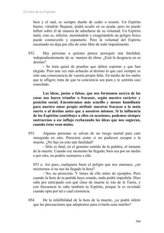 El Libro de los Espíritus
366
bien y el mal, es siempre dueño de ceder o resistir. Un Espíritu
bueno, viéndole flaquear, podrá acudir en su ayuda, pero no puede
influir sobre él de manera de adueñarse de su voluntad. Un Espíritu
malo, esto es, inferior, mostrándole y exagerándole un peligro físico
puede conmoverlo y espantarlo. Pero la voluntad del Espíritu
encarnado no deja por ello de estar libre de todo impedimento.
852. Hay personas a quienes parece perseguir una fatalidad,
independientemente de su manera de obrar. ¿Está la desgracia en su
destino?
- Se trata quizá de pruebas que deben soportar y que han
elegido. Pero una vez más achacáis al destino lo que casi siempre es
sólo una consecuencia de vuestra propia falta. En medio de los males
que te afligen; trata de que tu conciencia sea pura y te sentirás casi
consolado.
Las ideas, justas o falsas, que nos formamos acerca de las
cosas nos hacen triunfar o fracasar, según nuestro carácter y
posición social. Encontramos más sencillo y menos humillante
para nuestro amor propio atribuir nuestros fracasos a la mala
suerte o al destino antes que a nosotros mismos. Si la influencia
de los Espíritus contribuye a ellos en ocasiones, podemos siempre
sustraernos a ese influjo rechazando las ideas que nos sugieran,
cuando éstas sean malas.
853. Algunas personas se salvan de un riesgo mortal para caer
enseguida en otro. Pareciera como si no pudiesen escapar a la
muerte. ¿No hay en esto una fatalidad?
- Sólo es fatal, en el genuino sentido de la palabra, el instante
de la muerte. Cuando ese momento ha llegado, bien sea por un medio
o por otro, no podéis sustraeros a ella.
853 a. Así pues, cualquiera fuere el peligro que nos amenace, ¿no
moriremos si no nos ha llegado la hora?
- No, no perecerás. Y tienes de ello miles de ejemplos. Pero
cuando la hora de tu partida haya sonado, nada podrá impedirla. Dios
sabe por anticipado con qué clase de muerte te irás de la Tierra, y
con frecuencia lo sabe también tu Espíritu, porque le es revelado
cuando opta por tal o cual existencia.
854. De la infalibilidad de la hora de la muerte, ¿se podrá inferir
que las precauciones que adoptemos para evitarla sean inútiles?
 