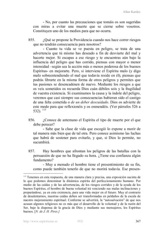 Allan Kardec
http://www.espiritismo.es FEE 367
- No, por cuanto las precauciones que tomáis os son sugeridas
con miras a evitar una muerte que se cierne sobre vosotros.
Constituyen uno de los medios para que no ocurra.
855. ¿Qué se propone la Providencia cuando nos hace correr riesgos
que no tendrán consecuencia para nosotros?
- Cuanto tu vida se ve puesta en peligro, se trata de una
advertencia que tú mismo has deseado a fin de desviarte del mal y
hacerte mejor. Si escapas a ese riesgo y te encuentras aún bajo la
influencia del peligro que has corrido, piensas con mayor o menor
intensidad –según sea la acción más o menos poderosa de los buenos
Espíritus- en mejorarte. Pero, si interviene el Espíritu malo (y digo
malo sobreentendiendo el mal que todavía reside en él), piensas que
podrás librarte en la misma forma de otros peligros y permites que
tus pasiones se desencadenen de nuevo. Mediante los riesgos a que
os veis sometidos os recuerda Dios cuán débiles sois y la fragilidad
de vuestra existencia. Si examinamos la causa y la índole del peligro,
veremos que casi siempre sus consecuencias hubieran sido el castigo
de una falta cometida o de un deber descuidado. Dios os advierte de
este modo para que reflexionéis y os enmendéis. (Ver párrafos 526 a
532). 115
856. ¿Conoce de antemano el Espíritu el tipo de muerte por el que
debe perecer?
- Sabe que la clase de vida que escogió lo expone a morir de
tal manera más bien que de tal otra. Pero conoce asimismo las luchas
que habrá de sostener para evitarlo, y que, si Dios lo permite, no
sucumbirá.
857. Hay hombres que afrontan los peligros de las batallas con la
persuasión de que no ha llegado su hora. ¿Tiene esa confianza algún
fundamento?
- Muy a menudo el hombre tiene el presentimiento de su fin,
como puede también tenerlo de que no morirá todavía. Ese presen-
115
Tenemos en esta respuesta, de una manera clara y precisa, una exposición sucinta de
lo que podemos denominar la dinámica espírita del perfeccionamiento humano. Por
medio de las caídas y de las advertencias, de los riesgos corridos y de la ayuda de los
buenos Espíritus, el hombre de buena voluntad irá venciendo sus malas inclinaciones y
preparándose, ya en esta existencia, para una vida mejor en el futuro. Muy al contrario
de desalentarnos, nuestras caídas deben ser transformadas en peldaños de la escala de
nuestro mejoramiento espiritual. Conforme se advertirá, la “autosalvación” de que nos
acusan algunos religiosos no es más que el desarrollo de la voluntad y de la razón del
Ser, bajo la dispensa de la gracia de Dios y mediante sus mensajeros, los Espíritus
buenos. [N. de J. H. Pires.]
 