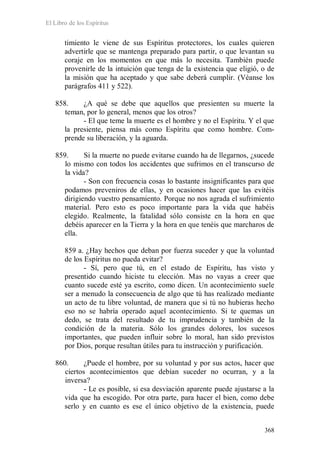 El Libro de los Espíritus
368
timiento le viene de sus Espíritus protectores, los cuales quieren
advertirle que se mantenga preparado para partir, o que levantan su
coraje en los momentos en que más lo necesita. También puede
provenirle de la intuición que tenga de la existencia que eligió, o de
la misión que ha aceptado y que sabe deberá cumplir. (Véanse los
parágrafos 411 y 522).
858. ¿A qué se debe que aquellos que presienten su muerte la
teman, por lo general, menos que los otros?
- El que teme la muerte es el hombre y no el Espíritu. Y el que
la presiente, piensa más como Espíritu que como hombre. Com-
prende su liberación, y la aguarda.
859. Si la muerte no puede evitarse cuando ha de llegarnos, ¿sucede
lo mismo con todos los accidentes que sufrimos en el transcurso de
la vida?
- Son con frecuencia cosas lo bastante insignificantes para que
podamos preveniros de ellas, y en ocasiones hacer que las evitéis
dirigiendo vuestro pensamiento. Porque no nos agrada el sufrimiento
material. Pero esto es poco importante para la vida que habéis
elegido. Realmente, la fatalidad sólo consiste en la hora en que
debéis aparecer en la Tierra y la hora en que tenéis que marcharos de
ella.
859 a. ¿Hay hechos que deban por fuerza suceder y que la voluntad
de los Espíritus no pueda evitar?
- Sí, pero que tú, en el estado de Espíritu, has visto y
presentido cuando hiciste tu elección. Mas no vayas a creer que
cuanto sucede esté ya escrito, como dicen. Un acontecimiento suele
ser a menudo la consecuencia de algo que tú has realizado mediante
un acto de tu libre voluntad, de manera que si tú no hubieras hecho
eso no se habría operado aquel acontecimiento. Si te quemas un
dedo, se trata del resultado de tu imprudencia y también de la
condición de la materia. Sólo los grandes dolores, los sucesos
importantes, que pueden influir sobre lo moral, han sido previstos
por Dios, porque resultan útiles para tu instrucción y purificación.
860. ¿Puede el hombre, por su voluntad y por sus actos, hacer que
ciertos acontecimientos que debían suceder no ocurran, y a la
inversa?
- Le es posible, si esa desviación aparente puede ajustarse a la
vida que ha escogido. Por otra parte, para hacer el bien, como debe
serlo y en cuanto es ese el único objetivo de la existencia, puede
 