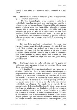 Allan Kardec
http://www.espiritismo.es FEE 369
impedir el mal, sobre todo aquel que pudiera contribuir a un mal
mayor.
861. El hombre que comete un homicidio ¿sabía, al elegir su vida,
que se convertiría en criminal?
- No. Conocía que al optar por una existencia de luchas había
posibilidades para él de dar muerte a un semejante, pero ignoraba si
lo haría, porque casi siempre hay en el hombre deliberación antes de
cometer el crimen. Ahora bien, el que delibera sobre algo es en todos
los casos libre de hacerlo o de no hacerlo. Si el Espíritu supiera por
anticipado que, ya en su condición de hombre, debía ser autor de un
homicidio, estaría entonces predestinado a ello… Y sabed que no
hay nadie que se halle predestinado al crimen, y que todo asesinato,
como cualquier otro acto, es siempre el resultado de la voluntad y del
libre albedrío.
Por otro lado, confundís continuamente dos cosas muy
diversas: los sucesos materiales de la existencia y los actos de la vida
moral. Si en ocasiones hay fatalidad, es en esos acontecimientos
materiales cuya causa está fuera de vosotros y que son indepen-
dientes de vuestra voluntad. En cuanto a los actos de la vida moral,
ellos emanan siempre del hombre mismo, que en todos los casos
tiene, por tanto, la libertad de elegir. Para esos actos, pues, no hay
jamás fatalidad.
862. Existen personas a las cuales nada sale bien y a quienes un
genio malo parece perseguir en todas sus empresas. ¿No se puede
llamar a esto fatalidad?
- Es fatalidad, si quieres denominarla así, pero resulta de la
elección de la clase de existencia, porque tales personas han querido
ser probadas mediante una vida de desilusiones, a fin de ejercitar su
paciencia y su resignación. No obstante, no creas que esa fatalidad
sea absoluta. Es a menudo el resultado del camino erróneo que han
tomado y que no está en relación con su inteligencia y aptitudes. El
que quiere cruzar a nado un río y no sabe nadar tiene muchas
posibilidades de ahogarse. Así sucede en la mayoría de los
acontecimientos de la vida. Si el hombre sólo iniciara empresas que
estuviesen en relación con sus facultades, casi siempre obtendría
buenos resultados. Lo que le pierde es su amor propio y su ambición,
que lo desvían de su senda y le hacen tomar por una vocación lo que
en realidad es el deseo de satisfacer ciertas pasiones. Fracasa y tiene
la culpa, pero en lugar de atribuírselo a sí mismo prefiere acusar de
ello a su mala estrella. Uno que hubiese sido un buen operario y que
 