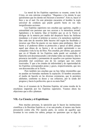 Allan Kardec
http://www.espiritismo.es FEE 37
La moral de los Espíritus superiores se resume, como la de
Cristo, en esta máxima evangélica: “Hagamos a los demás lo que
quisiéramos que los demás nos hiciesen a nosotros”. Esto es, hacer el
bien y no el mal. En este principio encuentra el hombre la regla
universal de conducta que puede guiarlo hasta en sus más
insignificantes acciones.
Los Espíritus superiores nos enseñan que egoísmo, orgullo y
sensualidad son pasiones que nos acercan a la naturaleza animal,
ligándonos a la materia. Que el hombre que ya en la Tierra se
desligue de la materia por medio del desprecio hacia las futilezas
mundanas y el amor al prójimo se acerca a la naturaleza espiritual.
Que cada uno de nosotros debe hacerse útil según las facultades y
recursos que Dios ha puesto en sus manos para probarnos. Que el
fuerte y el poderoso deben su protección y apoyo al débil, porque
aquel que abusa de su fuerza y de su poder oprimiendo a sus
semejantes viola la ley de Dios. Nos enseñan, por último, que puesto
que en el Mundo de los Espíritus nada puede ser ocultado, el
hipócrita será desenmascarado y develadas todas sus torpezas. Que la
presencia inevitable y permanente de aquellos con quienes hayamos
procedido mal constituye uno de los castigos que nos están
reservados. Y que a los estados de inferioridad y de superioridad de
los Espíritus corresponden penas y goces, respectivamente, que nos
son desconocidos en la Tierra.
Pero también nos enseñan que no hay faltas irremisibles que
no puedan ser borradas mediante la expiación. El hombre encuentra
el medio de hacerlo en las diversas existencias, que le permiten
adelantar, conforme su deseo y sus esfuerzos, por la senda del
progreso y hacia la perfección, que es su meta final.”
Este es el resumen de la Doctrina Espírita, tal como resulta de la
enseñanza impartida por los Espíritus superiores. Veamos ahora las
objeciones que a ella s plantean.
VII.- La Ciencia y el Espiritismo
Para muchas personas, la oposición que le hacen las instituciones
científicas a la Doctrina Espírita es, si no una prueba, al menos una fuerte
presunción contra ella. Por nuestra parte, no somos de aquellos que
levantan la voz contra los sabios, porque no queremos que se diga de
 