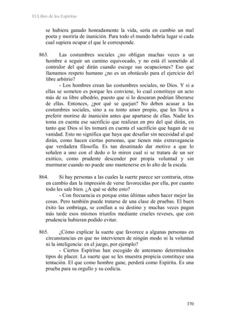 El Libro de los Espíritus
370
se hubiera ganado honradamente la vida, sería en cambio un mal
poeta y moriría de inanición. Para todo el mundo habría lugar si cada
cual supiera ocupar el que le corresponde.
863. Las costumbres sociales ¿no obligan muchas veces a un
hombre a seguir un camino equivocado, y no está él sometido al
contralor del qué dirán cuando escoge sus ocupaciones? Eso que
llamamos respeto humano ¿no es un obstáculo para el ejercicio del
libre arbitrio?
- Los hombres crean las costumbres sociales, no Dios. Y si a
ellas se someten es porque les conviene, lo cual constituye un acto
más de su libre albedrío, puesto que si lo desearan podrían liberarse
de ellas. Entonces, ¿por qué se quejan? No deben acusar a las
costumbres sociales, sino a su tonto amor propio, que les lleva a
preferir morirse de inanición antes que apartarse de ellas. Nadie les
toma en cuenta ese sacrificio que realizan en pro del qué dirán, en
tanto que Dios sí les tomará en cuenta el sacrificio que hagan de su
vanidad. Esto no significa que haya que desafiar sin necesidad al qué
dirán, como hacen ciertas personas, que tienen más extravagancia
que verdadera filosofía. Es tan desatinado dar motivo a que lo
señalen a uno con el dedo o lo miren cual si se tratara de un ser
exótico, como prudente descender por propia voluntad y sin
murmurar cuando no puede uno mantenerse en lo alto de la escala.
864. Si hay personas a las cuales la suerte parece ser contraria, otras
en cambio dan la impresión de verse favorecidas por ella, por cuanto
todo les sale bien. ¿A qué se debe esto?
- Con frecuencia es porque estas últimas saben hacer mejor las
cosas. Pero también puede tratarse de una clase de pruebas. El buen
éxito las embriaga, se confían a su destino y muchas veces pagan
más tarde esos mismos triunfos mediante crueles reveses, que con
prudencia hubieran podido evitar.
865. ¿Cómo explicar la suerte que favorece a algunas personas en
circunstancias en que no intervienen de ningún modo ni la voluntad
ni la inteligencia: en el juego, por ejemplo?
- Ciertos Espíritus han escogido de antemano determinados
tipos de placer. La suerte que se les muestra propicia constituye una
tentación. El que como hombre gane, perderá como Espíritu. Es una
prueba para su orgullo y su codicia.
 
