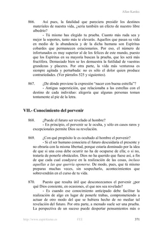 Allan Kardec
http://www.espiritismo.es FEE 371
866. Así pues, la fatalidad que pareciera presidir los destinos
materiales de nuestra vida, ¿sería también un efecto de nuestro libre
albedrío?
- Tú mismo has elegido tu prueba. Cuanto más ruda sea y
mejor la soportes, tanto más te elevarás. Aquellos que pasan su vida
en medio de la abundancia y de la dicha humana son Espíritus
cobardes que permanecen estacionarios. Por eso, el número de
infortunados es muy superior al de los felices de este mundo, puesto
que los Espíritus en su mayoría buscan la prueba, que les será más
fructífera. Demasiado bien se les demuestra la futilidad de vuestras
grandezas y placeres. Por otra parte, la vida más venturosa es
siempre agitada y perturbada: no es sólo el dolor quien produce
contrariedades. (Ver párrafos 525 y siguientes).
867. ¿De dónde proviene la expresión “nacer con buena estrella”?
- Antigua superstición, que relacionaba a las estrellas con el
destino de cada individuo: alegoría que algunas personas toman
tontamente al pie de la letra.
VII.- Conocimiento del porvenir
868. ¿Puede el futuro ser revelado al hombre?
- En principio, el porvenir se le oculta, y sólo en casos raros y
excepcionales permite Dios su revelación.
869. ¿Con qué propósito le es ocultado al hombre el porvenir?
- Si el ser humano conociera el futuro descuidaría el presente y
no obraría con la misma libertad, porque estaría dominado por la idea
de que si una cosa debe ocurrir no ha de ocuparse de ella; o si no,
trataría de ponerle obstáculos. Dios no ha querido que fuese así, a fin
de que cada cual coadyuve en la realización de las cosas, incluso
aquellas a las que querría oponerse. De modo, pues, que tú mismo
preparas muchas veces, sin sospecharlo, acontecimientos que
sobrevendrán en el curso de tu vida.
870. Puesto que resulta útil que desconozcamos el porvenir ¿por
qué Dios consiente, en ocasiones, el que nos sea revelado?
- Es cuando ese conocimiento anticipado debe facilitar la
realización de algo en lugar de ponerle trabas, comprometiendo a
actuar de otro modo del que se hubiera hecho de no mediar tal
revelación del futuro. Por otra parte, a menudo suele ser una prueba.
La perspectiva de un suceso puede despertar pensamientos más o
 