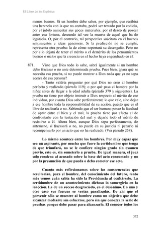 El Libro de los Espíritus
372
menos buenos. Si un hombre debe saber, por ejemplo, que recibirá
una herencia con la que no contaba, podrá ser tentado por la codicia,
por el júbilo aumentar sus goces materiales, por el deseo de poseer
antes esa fortuna, deseando tal vez la muerte de aquel que ha de
legársela. O, por el contrario, tal perspectiva suscitará en él buenos
sentimientos e ideas generosas. Si la predicción no se cumple,
representa otra prueba: la de cómo soportará su desengaño. Pero no
por ello dejará de tener el mérito o el demérito de los pensamientos
buenos o malos que la creencia en el hecho haya engendrado en él.
871. Visto que Dios todo lo sabe, sabrá igualmente si un hombre
debe fracasar o no ante determinada prueba. Pues bien, ¿para qué se
necesita esa prueba, si no puede mostrar a Dios nada que ya no sepa
acerca de esa persona?
- Tanto valdría preguntar por qué Dios no creó al hombre
perfecto y realizado (párrafo 119); o por qué pasa el hombre por la
niñez antes de llegar a la edad adulta (párrafo 379 y siguientes). La
prueba no tiene por objeto instruir a Dios respecto al mérito de ese
individuo, por cuanto Dios sabe perfectamente lo que vale, sino dejar
a ese hombre toda la responsabilidad de su acción, puesto que es él
libre de realizarla o no. Sabiendo que el ser humano posee la facultad
de optar entre el bien y el mal, la prueba tiene por efecto el de
confrontarlo con la tentación del mal y dejarle todo el mérito de
resistirse a él. Ahora bien, aunque Dios sepa perfectamente, de
antemano, si fracasará o no, no puede en su justicia ni penarlo ni
recompensarlo por un acto que no ha realizado. (Ver párrafo 258).
Lo mismo acontece entre los hombres. Por muy capaz que
sea un aspirante, por mucha que fuere la certidumbre que tenga
de que triunfará, no se le confiere ningún grado sin examen
previo, esto es, sin someterlo a prueba. De igual manera, el juez
sólo condena al acusado sobre la base del acto consumado y no
por la presunción de que pueda o deba cometer ese acto.
Cuanto más reflexionamos sobre las consecuencias que
resultarían, para el hombre, del conocimiento del futuro, tanto
más vemos cuán sabia ha sido la Providencia al ocultárselo. La
certidumbre de un acontecimiento dichoso lo sumergiría en la
inacción. La de un suceso desgraciado, en el desánimo. En uno y
otro caso sus fuerzas se verían paralizadas. De ahí que el
porvenir sólo se muestre al hombre como un objetivo que debe
alcanzar mediante sus esfuerzos, pero sin que conozca la serie de
pruebas porque debe pasar para alcanzarlo. El conocer todos los
 
